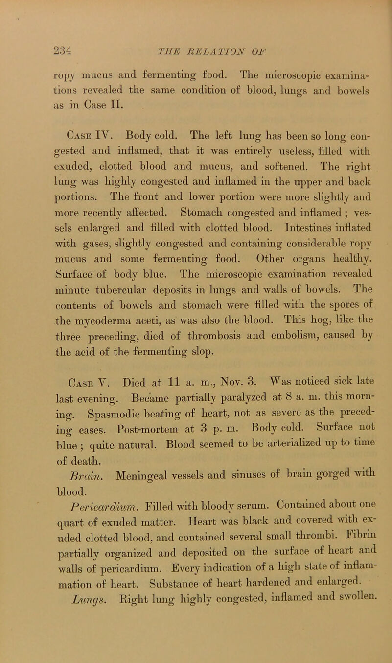 ropy mucus and fermenting food. The microscopic examina- tions revealed the same condition of blood, lungs and bowels as in Case II. Case IV. Body cold. The left lung has been so long con- gested and inflamed, that it was entirely useless, filled with exuded, clotted blood and mucus, and softened. The right lung was highly congested and inflamed in the upper and back portions. The front and lower portion were more slightly and more recently affected. Stomach congested and inflamed ; ves- sels enlarged and filled with clotted blood. Intestines inflated with gases, slightly congested and containing considerable ropy mucus and some fermenting food. Other organs healthy. Surface of body blue. The microscopic examination revealed minute tubercular deposits in lungs and walls of bowels. The contents of bowels and stomach were filled with the spores of the mycoderma aceti, as was also the blood. This hog, like the three preceding, died of thrombosis and embolism, caused by the acid of the fermenting slop. Case V. Died at 11 a. m., Nov. 3. Was noticed sick late last evening. Became partially paralyzed at 8 a. m. this morn- ing. Spasmodic beating of heart, not as severe as the preced- ing cases. Post-mortem at 3 p. m. Body cold. Surface not blue 5 quite natural. Blood seemed to be arterialized up to time of death. Brain. Meningeal vessels and sinuses of brain gorged with blood. Pericardium. Filled with bloody serum. Contained about one quart of exuded matter. Heart was black and covered with ex- uded clotted blood, and contained several small thrombi. Fibiin partially organized and deposited on the surface of heart and walls of pericardium. Every indication of a high state of inflam- mation of heart. Substance of heart hardened and enlarged. Lungs. Right lung highly congested, inflamed and swollen.