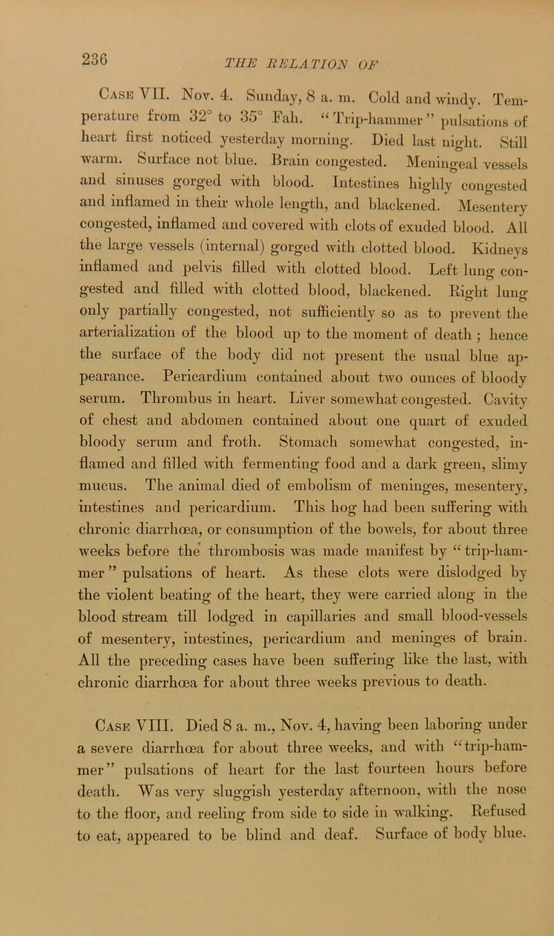 Case VII. Nov. 4. Sunday, S a. in. Cold and windy. Tem- perature from 32° to 35° Fall. “ Trip-hammer ” pulsations of heart first noticed yesterday morning. Died last night. Still wai in. Suiface not hlue. Drain congested. IVIening’eul vessels and sinuses gorged with blood. Intestines highly congested and inflamed in their whole length, and blackened. Mhsentery congested, inflamed and covered with clots of exuded blood. All the large vessels (internal) gorged with clotted blood. Kidneys inflamed and pelvis filled with clotted blood. Left lung con- gested and filled with clotted blood, blackened. Right lung only partially congested, not sufficiently so as to prevent the arterialization of the blood up to the moment of death ; hence the surface of the body did not present the usual blue ap- pearance. Pericardium contained about two ounces of bloody serum. Thrombus in heart. Liver somewhat congested. Cavity of chest and abdomen contained about one quart of exuded bloody serum and froth. Stomach somewhat congested, in- flamed and filled with fermenting food and a dark green, slimy mucus. The animal died of embolism of meninges, mesentery, intestines and pericardium. This hog had been suffering with chronic diarrhoea, or consumption of the bowels, for about three weeks before the thrombosis was made manifest by “ trip-ham- mer ” pulsations of heart. As these clots were dislodged by the violent beating of the heart, they were carried along in the blood stream till lodged in capillaries and small blood-vessels of mesentery, intestines, pericardium and meninges of brain. All the preceding cases have been suffering like the last, with chronic diarrhoea for about three weeks previous to death. Case VIII. Died 8 a. m., Nov. 4, having been laboring under a severe diarrhoea for about three weeks, and with “trip-ham- mer” pulsations of heart for the last fourteen hours before death. Was very sluggish yesterday afternoon, with the nose to the floor, and reeling from side to side in walking. Refused to eat, appeared to be blind and deaf. Surface of body blue.