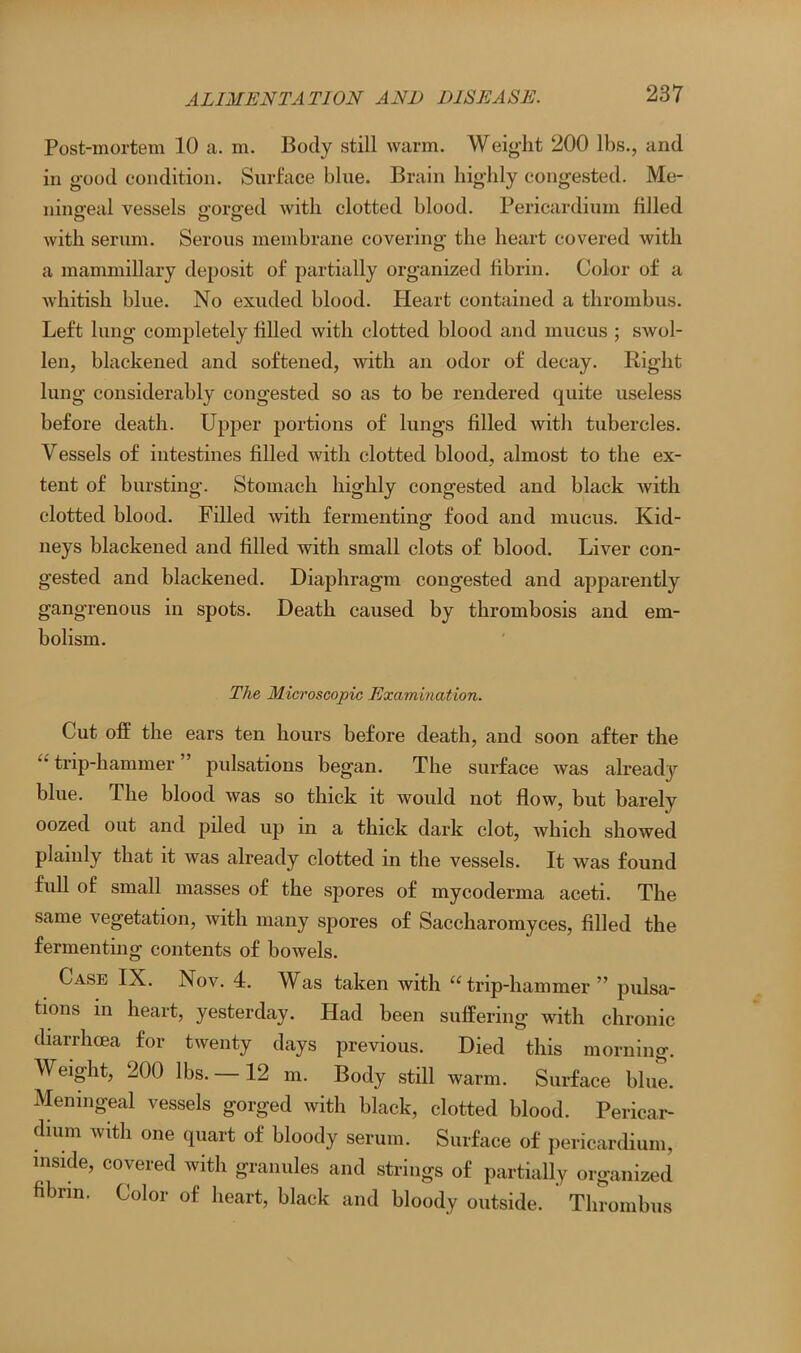 Post-mortem 10 a. m. Body still warm. Weight 200 lbs., and in good condition. Surface blue. Brain highly congested. Me- ningeal vessels gorged with clotted blood. Pericardium filled with serum. Serous membrane covering the heart covered with a mammillary deposit of partially organized fibrin. Color of a whitish blue. No exuded blood. Heart contained a thrombus. Left lung completely filled with clotted blood and mucus ; swol- len, blackened and softened, with an odor of decay. Right lung considerably congested so as to be rendered quite useless before death. Upper portions of lungs filled with tubercles. Vessels of intestines filled with clotted blood, almost to the ex- tent of bursting. Stomach highly congested and black with clotted blood. Filled with fermenting food and mucus. Kid- neys blackened and filled with small clots of blood. Liver con- gested and blackened. Diaphragm congested and apparently gangrenous in spots. Death caused by thrombosis and em- bolism. The Microscopic Examination. Cut off the ears ten hours before death, and soon after the  trip-hammer ” pulsations began. The surface was already blue. The blood was so thick it would not flow, but barely oozed out and piled up in a thick dark clot, which showed plainly that it was already clotted in the vessels. It was found full of small masses of the spores of mycoderma aceti. The same vegetation, ivith many spores of Saccharomyces, filled the fermenting contents of bowels. Case IX. Nov. 4. Was taken with “trip-hammer” pulsa- tions in heart, yesterday. Had been suffering with chronic diarrhoea for twenty days previous. Died this morning. Weight, 200 lbs. —12 m. Body still warm. Surface blue. Meningeal vessels gorged with black, clotted blood. Pericar- dium with one quart of bloody serum. Surface of pericardium, inside, covered with granules and strings of partially organized fibrin. Color of heart, black and bloody outside. Thrombus