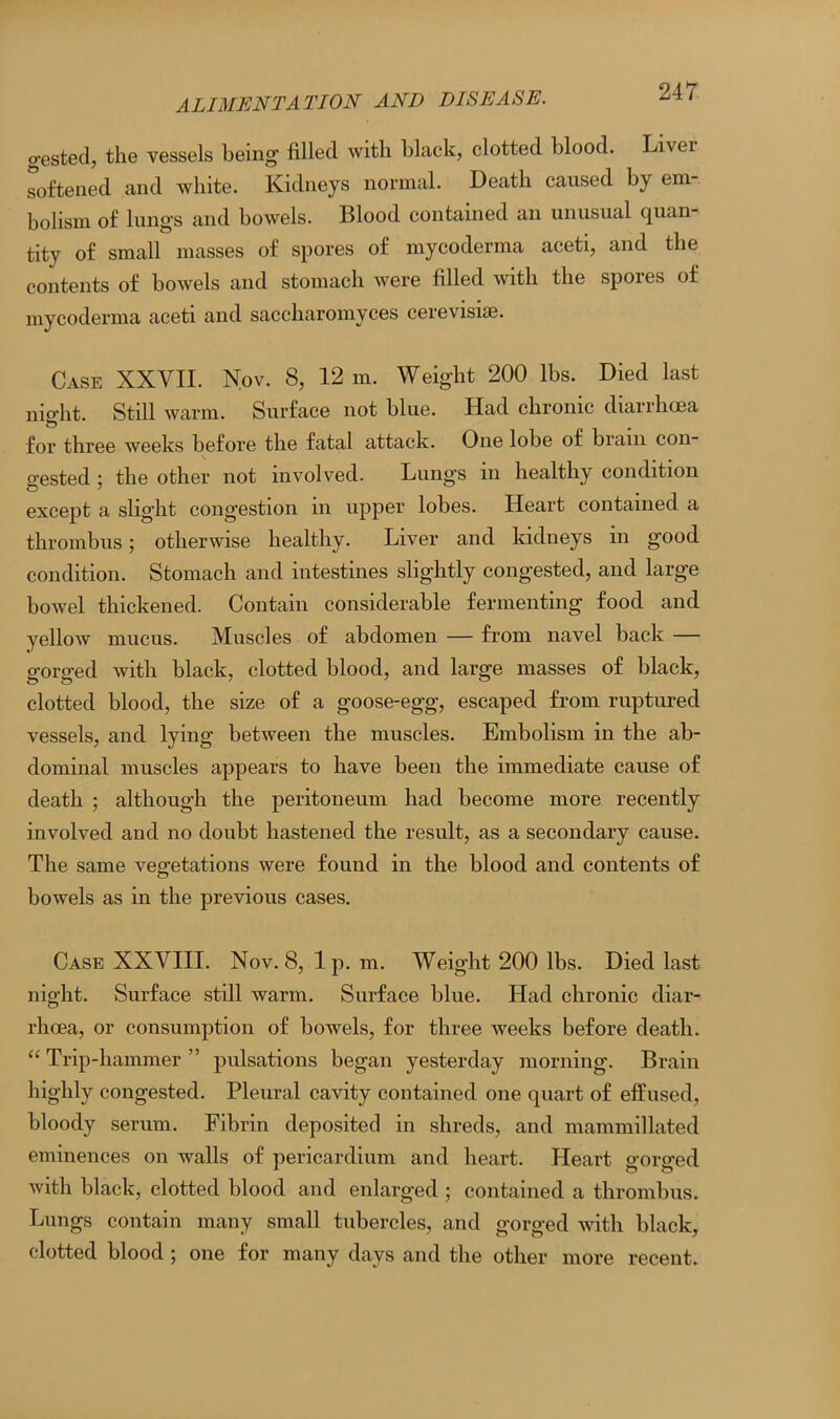 gested, the vessels being filled with black, clotted blood. Livei softened and white. Kidneys normal. Death caused by em- bolism of lungs and bowels. Blood contained an unusual quan- tity of small masses of spores of mycoderma aceti, and the contents of bowels and stomach were filled with the spores of mycoderma aceti and saccharomyces cerevisiae. Case XXVII. Nov. 8, 12 m. Weight 200 lbs. Died last night. Still warm. Surface not blue. Had chronic diarrhoea for three weeks before the fatal attack. One lobe of biam con gested ; the other not involved. Lungs in healthy condition except a slight congestion in upper lobes. Heart contained a thrombus; otherwise healthy. Liver and kidneys in good condition. Stomach and intestines slightly congested, and large bowel thickened. Contain considerable fermenting food and yellow mucus. Muscles of abdomen — from navel back — gorged with black, clotted blood, and large masses of black, clotted blood, the size of a goose-egg, escaped from ruptured vessels, and lying between the muscles. Embolism in the ab- dominal muscles appears to have been the immediate cause of death ; although the peritoneum had become more recently involved and no doubt hastened the result, as a secondary cause. The same vegetations were found in the blood and contents of bowels as in the previous cases. Case XXVIII. Nov. 8, lp. m. Weight 200 lbs. Died last night. Surface still warm. Surface blue. Had chronic diar- rhoea, or consumption of bowels, for three weeks before death. “ Trip-hammer ” pulsations began yesterday morning. Brain highly congested. Pleural cavity contained one quart of effused, bloody serum. Fibrin deposited in shreds, and mammillated eminences on walls of pericardium and heart. Heart gorged with black, clotted blood and enlarged ; contained a thrombus. Lungs contain many small tubercles, and gorged with black, clotted blood; one for many days and the other more recent.