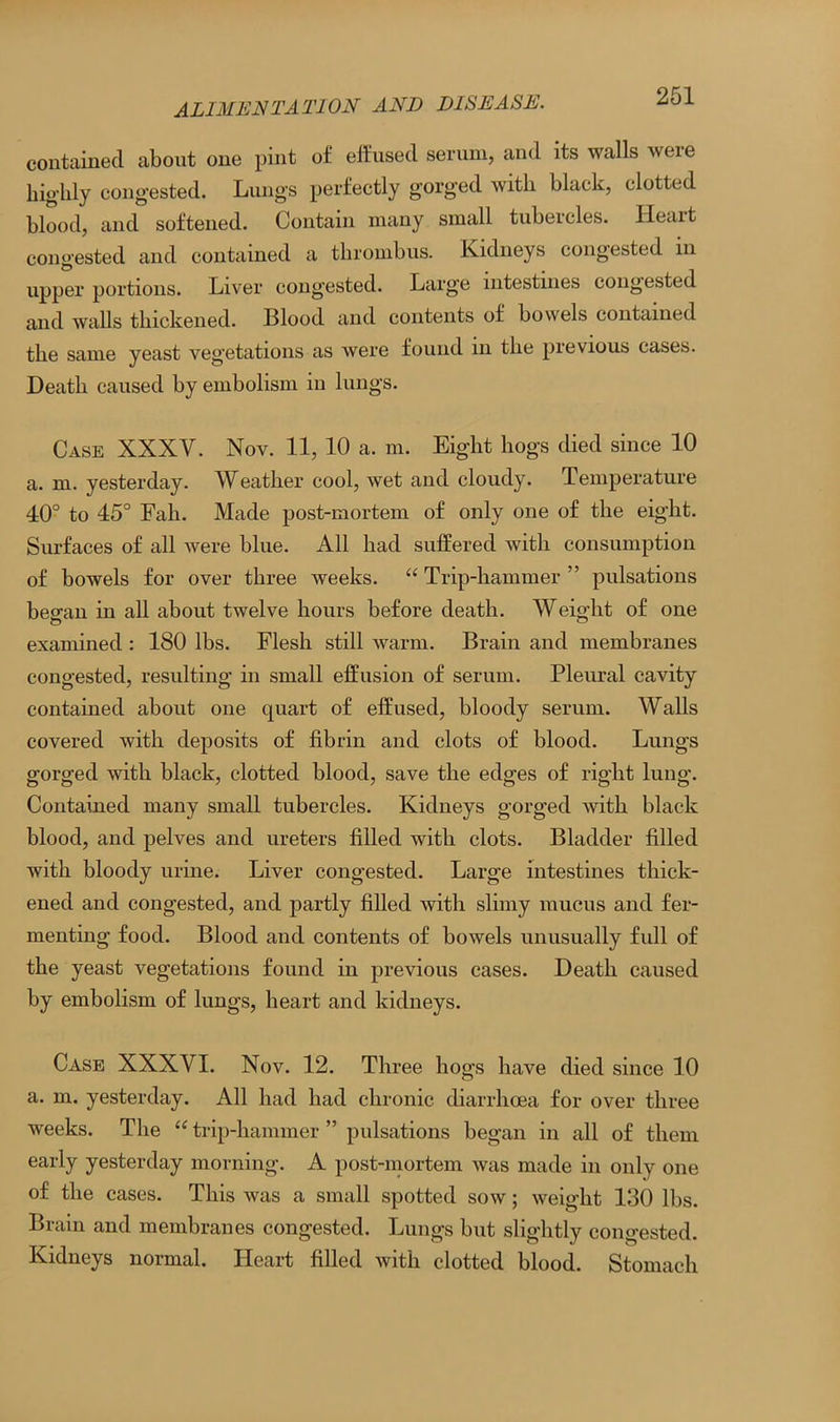 contained about one pint of effused serum, and its walls were highly congested. Lungs perfectly gorged with black, clotted blood, and softened. Contain many small tubercles. Ileait congested and contained a thrombus. Kidneys congested in upper portions. Liver congested. Large intestines congested and walls thickened. Blood and contents of bowels contained the same yeast vegetations as were found in the previous cases. Death caused by embolism in lungs. Case XXXY. Nov. 11, 10 a. m. Eight hogs died since 10 a. m. yesterday. Weather cool, wet and cloudy. Temperature 40° to 45° Fah. Made post-mortem of only one of the eight. Surfaces of all were blue. All had suffered with consumption of bowels for over three weeks. “ Trip-hammer ” pulsations began in all about twelve hours before death. Weight of one examined : ISO lbs. Flesh still warm. Brain and membranes congested, resulting in small effusion of serum. Pleural cavity contained about one quart of effused, bloody serum. Walls covered with deposits of fibrin and clots of blood. Lungs gorged with black, clotted blood, save the edges of right lung. Contained many small tubercles. Kidneys gorged with black blood, and pelves and ureters filled with clots. Bladder filled with bloody urine. Liver congested. Large intestines thick- ened and congested, and partly filled with slimy mucus and fer- menting food. Blood and contents of bowels unusually full of the yeast vegetations found in previous cases. Death caused by embolism of lungs, heart and kidneys. Case XXXYI. Nov. 12. Three hogs have died since 10 a. m. yesterday. All had had chronic diarrhoea for over three weeks. The “ trip-hammer ” pulsations began in all of them early yesterday morning. A post-mortem was made in only one of the cases. This was a small spotted sow; weight 130 lbs. Brain and membranes congested. Lungs but slightly congested. Kidneys normal. Heart filled with clotted blood. Stomach