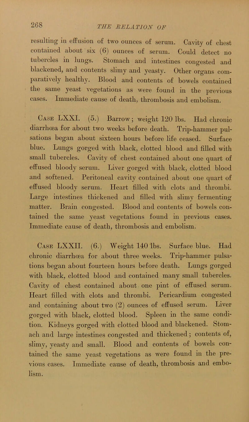 resulting in effusion of two ounces of serum. Cavity of chest contained about six (6) ounces of serum. Could detect no tubercles in lungs. Stomach and intestines congested and blackened, and contents slimy and yeasty. Other organs com- paratively healthy. Blood and contents of bowels contained the same yeast veg'etations as were found in the previous cases. Immediate cause of death, thrombosis and embolism. Case LXXI. (5.) Barrow ; weight 120 lbs. Had chronic diarrhoea for about two weeks before death. Trip-hammer pul- sations began about sixteen hours before life ceased. Surface blue. Lungs gorged with black, clotted blood and filled with small tubercles. Cavity of chest contained about one quart of effused bloody serum. Liver gorged with black, clotted blood and softened. Peritoneal cavity contained about one quart of effused bloody serum. Heart filled with clots and thrombi. Large intestines thickened and filled with slimy fermenting matter. Brain congested. Blood and contents of bowels con- tained the same yeast vegetations found in previous cases. Immediate cause of death, thrombosis and embolism. Case LXXII. (6.) Weight 140 lbs. Surface blue. Had chronic diarrhoea for about three weeks. Trip-hammer pulsa- tions began about fourteen hours before death. Lungs gorged with black, clotted blood and contained many small tubercles. Cavity of chest contained about one pint of effused serum. Heart filled with clots and thrombi. Pericardium congested and containing about two (2) ounces of effused serum. Liver gorged with black, clotted blood. Spleen in the same condi- tion. Kidneys gorged with clotted blood and blackened. Stom- ach and large intestines congested and thickened; contents of, slimy, yeasty and small. Blood and contents of bowels con- tained the same yeast vegetations as were found in the pre- vious cases. Immediate cause of death, thrombosis and embo- lism.