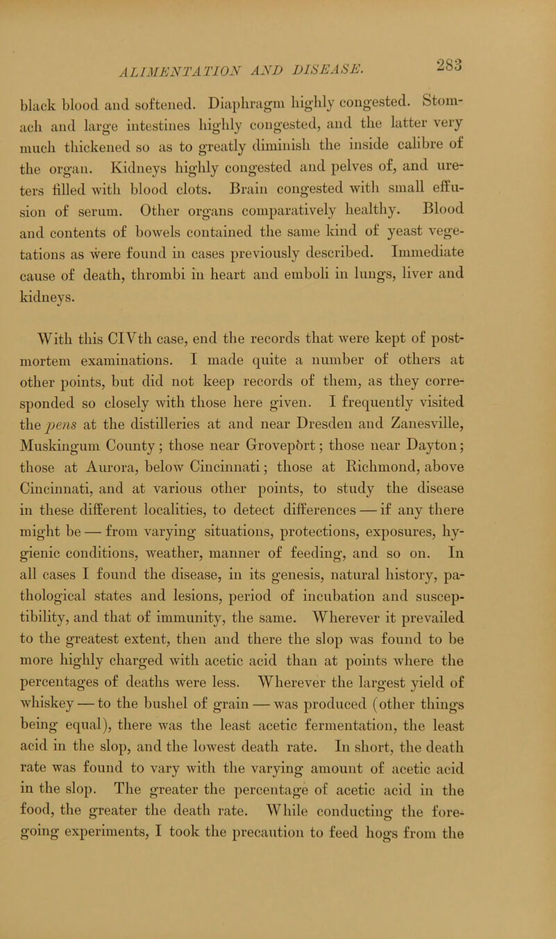 black blood and softened. Diaphragm highly congested. Stom- ach and large intestines highly congested, and the latter very much thickened so as to greatly diminish the inside calibre of the organ. Kidneys highly congested and pelves of, and ure- ters filled with blood clots. Brain congested with small effu- sion of serum. Other organs comparatively healthy. Blood and contents of bowels contained the same kind of yeast vege- tations as were found in cases previously described. Immediate cause of death, thrombi in heart and emboli in lungs, liver and kidneys. With this CIVth case, end the records that were kept of post- mortem examinations. I made quite a number of others at other points, but did not keep records of them, as they corre- sponded so closely with those here given. I frequently visited the^ews at the distilleries at and near Dresden and Zanesville, Muskingum County; those near Groveport; those near Dayton; those at Aurora, below Cincinnati; those at Richmond, above Cincinnati, and at various other points, to study the disease in these different localities, to detect differences — if any there might be — from varying situations, protections, exposures, hy- gienic conditions, weather, manner of feeding, and so on. In all cases I found the disease, in its genesis, natural history, pa- thological states and lesions, period of incubation and suscep- tibility, and that of immunity, the same. Wherever it prevailed to the greatest extent, then and there the slop was found to be more highly charged with acetic acid than at points where the percentages of deaths were less. Wherever the largest yield of whiskey — to the bushel of grain — was produced (other things being equal), there was the least acetic fermentation, the least acid in the slop, and the lowest death rate. In short, the death rate was found to vary with the varying amount of acetic acid in the slop. The greater the percentage of acetic acid in the food, the greater the death rate. While conducting the fore- going experiments, I took the precaution to feed hogs from the