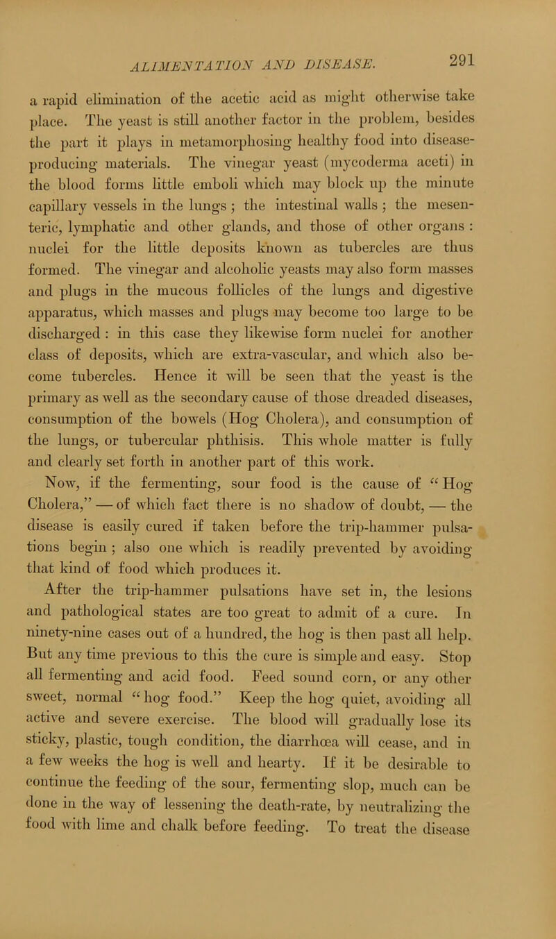 a rapid elimination of the acetic acid as might otherwise take place. The yeast is still another factor in the problem, besides the part it plays in metamorphosing healthy food into disease- producing materials. The vinegar yeast (mycoderma aceti) in the blood forms little emboli which may block up the minute capillary vessels in the lungs ; the intestinal walls ; the mesen- teric, lymphatic and other glands, and those of other organs : nuclei for the little deposits known as tubercles are thus formed. The vinegar and alcoholic yeasts may also form masses and plugs in the mucous follicles of the lungs and digestive apparatus, which masses and plugs may become too large to be discharged : in this case they likewise form nuclei for another class of deposits, which are extra-vascular, and which also be- come tubercles. Hence it will be seen that the yeast is the primary as well as the secondary cause of those dreaded diseases, consumption of the bowels (Hog Cholera), and consumption of the lungs, or tubercular phthisis. This whole matter is fully and clearly set forth in another part of this work. Now, if the fermenting, sour food is the cause of “ Hog Cholera,” — of which fact there is no shadow of doubt, — the disease is easily cured if taken before the trip-hammer pulsa- tions begin ; also one which is readily prevented by avoiding that kind of food which produces it. After the trip-hammer pulsations have set in, the lesions and pathological states are too great to admit of a cure. In ninety-nine cases out of a hundred, the hog is then past all help. But any time previous to this the cure is simple and easy. Stop all fermenting and acid food. Feed sound corn, or any other sweet, normal “ hog food.” Keep the hog quiet, avoiding all active and severe exercise. The blood will gradually lose its sticky, plastic, tough condition, the diarrhoea will cease, and in a few weeks the hog is well and hearty. If it be desirable to continue the feeding of the sour, fermenting slop, much can be done in the way of lessening the death-rate, by neutralizing the food with lime and chalk before feeding. To treat the disease