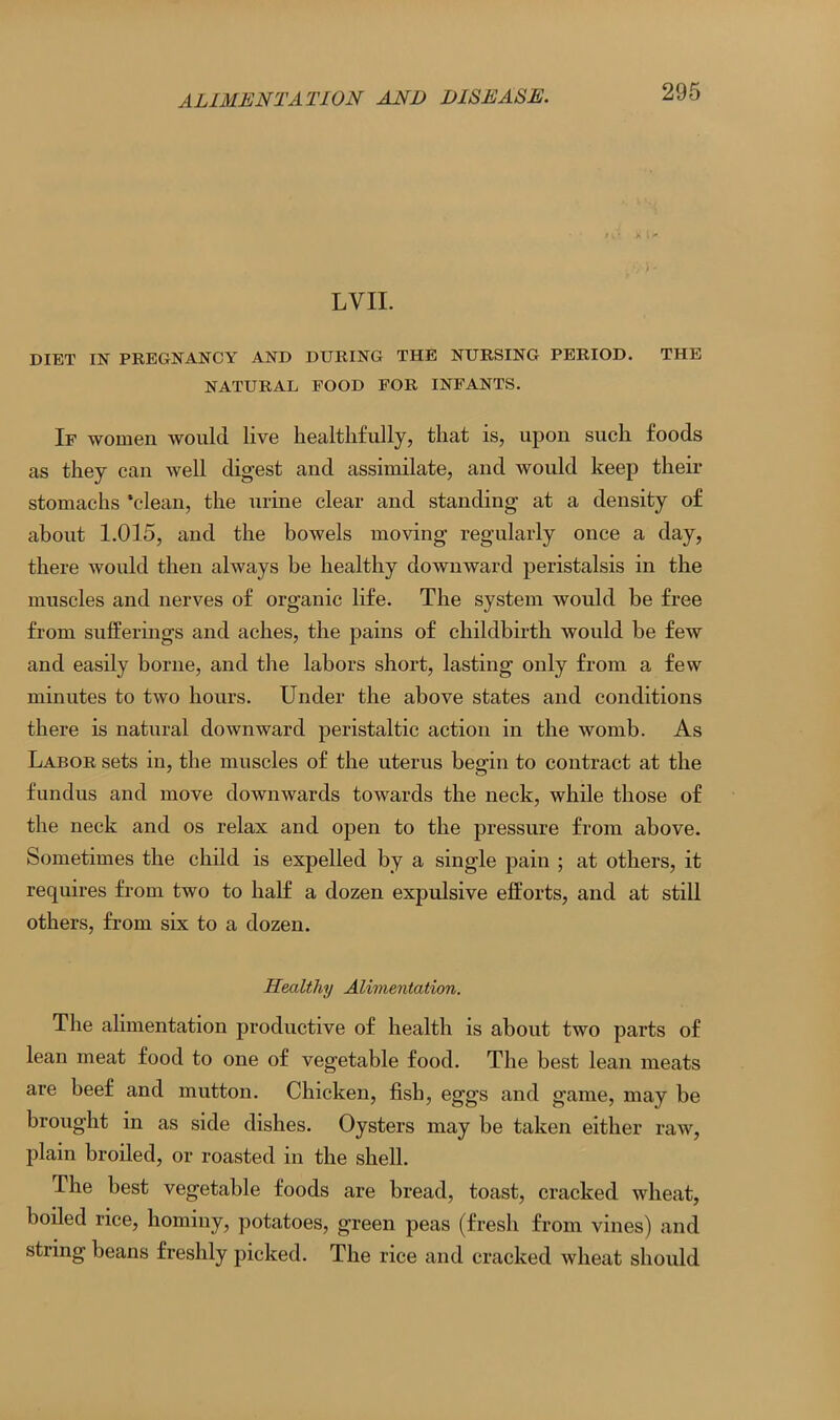 LVII. DIET IN PREGNANCY AND DURING THE NURSING PERIOD. THE NATURAL FOOD FOR INFANTS. If women would live healthfully, that is, upon such foods as they can well digest and assimilate, and would keep their stomachs ‘clean, the urine clear and standing at a density of about 1.015, and the bowels moving regularly once a day, there would then always be healthy downward peristalsis in the muscles arid nerves of organic life. The system would be free from sufferings and aches, the pains of childbirth would be few and easily borne, and the labors short, lasting only from a few minutes to two hours. Under the above states and conditions there is natural downward peristaltic action in the womb. As Labor sets in, the muscles of the uterus begin to contract at the fundus and move downwards towards the neck, while those of the neck and os relax and open to the pressure from above. Sometimes the child is expelled by a single pain ; at others, it requires from two to half a dozen expulsive efforts, and at still others, from six to a dozen. Healthy Alimentation. The alimentation productive of health is about two parts of lean meat food to one of vegetable food. The best lean meats are beef and mutton. Chicken, fish, eggs and game, may be brought in as side dishes. Oysters may be taken either raw, plain broiled, or roasted in the shell. The best vegetable foods are bread, toast, cracked wheat, boiled rice, hominy, potatoes, green peas (fresh from vines) and string beans freshly picked. The rice and cracked wheat should