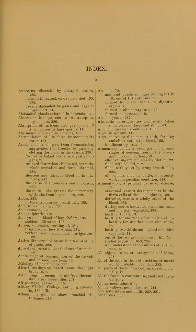 INDEX. Abdomen, distended by enlarged viscera, 150. lame, as if bruised, on oat-meal diet, 193, 195. usually distended by gases and large at upper part, 212. Abdominal glands enlarged in fibrsemia, 141. Abscess in kidneys, one in 104 autopsies, hog cholera, 286. Absorption of carbonic acid gas by 2 or 3 A. m., causes asthma spasms, 110. Abstinence, effect of, in diabetes, 132. Accumulation of life force by stopping its waste, 181. Acetic acid or vinegar, from fermentation, aggravates the trouble by partially clotting the blood in the vessels, 230. formed by baked beans in digestive or- gans, v. received faster than eliminated, sours the whole organism and forms thrombi, 284. shortens and thickens blood fibrin fila- ments, 227. the cause of thrombosis and embolism, 227. the more — the greater the percentage of deaths from hog cholera, 229. Aches, 223. in back from army biscuit diet, 198. Acid, nitro-muriatic, 128. Acid stomach, 220. Acid, sulphuric, 170. Acid yeasts in blood of hog cholera, 105. sudden infiltration, 105. Action, automatic, working of, 181. inspirational, how it works, 181. perfect and harmonious, invigorates, 182. Active life pervaded by an internal attitude of peace, 300. Activity of person shakes food out of stomach, 146. Acute stage of consumption of the bowels and chronic diarrhoea, 51. vEtiology of hog cholera, 227. After three days on baked beans diet, light broke in, v. Air in lungs not enough to satisfy, eighteenth day, army biscuit diet, 201. Air passages, gravel of, 115. Albany Medical College, author graduated in, 1850, iii. Albuminoid globules show bronchial dis- turbance, 116. Alcohol, 170. and acid yeasts in digestive organs in 104 out of 104 autopsies, 285. formed by baked beans in digestive organs, v. formed in alimentary canal, 25. formed in stomach, 146. Alcohol yeasts, 287. Alcoholic beverages too exclusively taken show on nose, face, and skin, 149. Alcoholic diseased conditions, 150. Algae, in sputum, 117. Algae, spores or filaments, or both, forming emboli or not, in the blood, 155. in alimentary canal, 34. Alimentary canal, a yeast-pot in chronic stages of consumption of the bowels and chronic diarrhoea, 53. effect of sugary and starchy diet on, 22. filled with colloid, 212. filled with yeast by army biscuit diet, 205. of soldiers shot in battle, apparently well, in a peculiar condition, 148. Alimentation, a primary cause of disease, 21. abnormal, causes derangements in the fibrin cells of the blood glands, 159. defective, causes a sticky state of the blood, 165. during motherhood, two parts lean meat and one part vegetable, 295. healthy, 13, 18, 19. healthy for one race of animals and un- healthy for another, and vice versa, 13. healthy, two thirds animal and one third vegetable, 18. one of the two great factors in life, 5. studies begun in 1858, 224. well understood as to animals other than man, 13. All objects in nature are symbols of ideas, 298. All of the hogs in the acetic acid experiments would probably have died, 285. All parts of the human body analyzed chem- ically, iv. All the foods in constant use, analyzed chem- ically, iv. Alpine mountains, 214. Alpine valleys, nests of goitre, 211. Alternate fevers and chills, 220, 221. Amaurosis, 55.