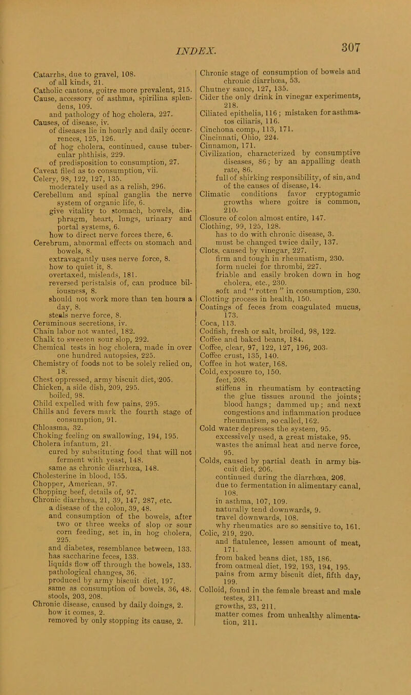 Catarrhs, due to gravel, 108. of all kinds, 21. Catholic cantons, goitre more prevalent, 215. Cause, accessory of asthma, spirilina splen- dens, 109. and pathology of hog cholera, 227. Causes, of disease, iv. of diseases lie in hourly and daily occur- rences, 125, 126. of hog cholera, continued, cause tuber- cular phthisis, 229. of predisposition to consumption, 27. Caveat filed as to consumption, vii. Celery, 98, 122, 127, 135. moderately used as a relish, 296. Cerebellum and spinal ganglia the nerve system of organic life, 6. give vitality to stomach, bowels, dia- phragm, heart, lungs, urinary and portal systems, 6. how to direct nerve forces there, 6. Cerebrum, abnormal effects on stomach and bowels, 8. extravagantly uses nerve force, 8. how to quiet it, 8. overtaxed, misleads, 181. reversed peristalsis of, can produce bil- iousness, 8. should not work more than ten hours a day, 8. steals nerve force, 8. Ceruminous secretions, iv. Chain labor not wanted, 182. Chalk to sweeten sour slop, 292. Chemical tests in hog cholera, made in over one hundred autopsies, 225. Chemistry of foods not to be solely relied on, 18. Chest oppressed, army biscuit diet, 205. Chicken, a side dish, 209, 295. boiled, 98. Child expelled with few pains, 295. Chills and fevers mark the fourth stage of consumption, 91. Chloasma, 32. Choking feeling on swallowing, 194, 195. Cholera infantum, 21. cured by substituting food that will not ferment with yeast, 148. same as chronic diarrhoea, 148. Cholesterine in blood, 155. Chopper, American, 97. Chopping beef, details of, 97. Chronic diarrhoea, 21, 39, 147, 287, etc. a disease of the colon, 39, 48. and consumption of the bowels, after two or three weeks of slop or sour corn feeding, set in, in hog cholera, 225. and diabetes, resemblance between, 133. has saccharine feces, 133. liquids flow off through the bowels, 133. pathological changes, 36. produced by army biscuit diet, 197. same as consumption of bowels, 36, 48. stools, 203, 208. Chronic disease, caused by daily doings, 2. how it comes, 2. removed by only stopping its cause, 2. Chronic stage of consumption of bowels and chronic diarrhoea, 53. Chutney sauce, 127, 135. Cider the only drink in vinegar experiments, 218. Ciliated epithelin, 116; mistaken forasthma- tos ciliaris, 116. Cinchona comp., 113, 171. Cincinnati, Ohio, 224. Cinnamon, 171. Civilization, characterized by consumptive diseases, 86; by an appalling death rate, 86. full of shirking responsibility, of sin, and of the causes of disease, 14. Climatic conditions favor cryptogamic growths where goitre is common, 210. Closure of colon almost entire, 147. Clothing, 99, 125, 128. has to do with chronic disease, 3. must be changed twice daily, 137. Clots, caused by vinegar, 227. firm and tough in rheumatism, 230. form nuclei for thrombi, 227. friable and easily broken down in hog cholera, etc., 230. soft and “ rotten ” in consumption, 230. Clotting process in health, 150. Coatings of feces from coagulated mucus, 173. Coca, 113. Codfish, fresh or salt, broiled, 98, 122. Coffee and baked beans, 184. Coffee, clear, 97, 122, 127, 196, 203- Coffee crust, 135, 140. Coffee in hot water, 168. Cold, exposure to, 150. feet, 208. stiffens in rheumatism by contracting the glue tissues around the joints; blood hangs; dammed up; and next congestions and inflammation produce rheumatism, so called, 162. Cold water depresses the system, 95. excessively used, a great mistake, 95. wastes the animal heat and nerve force, 95. Colds, caused by partial death in army bis- cuit diet, 206. continued during the diarrhoea, 206. due to fermentation in alimentary canal, 108. in asthma, 107, 109. naturally tend downwards, 9. travel downwards, 108. why rheumatics are so sensitive to, 161. Colic, 219, 220. and flatulence, lessen amount of meat, 171. from baked beans diet, 185, 186. from oatmeal diet, 192, 193, 194, 195. pains from army biscuit diet, fifth day, 199. Colloid, found in the female breast and male testes, 211. growths, 23, 211. matter comes from unhealthy alimenta- tion, 211.