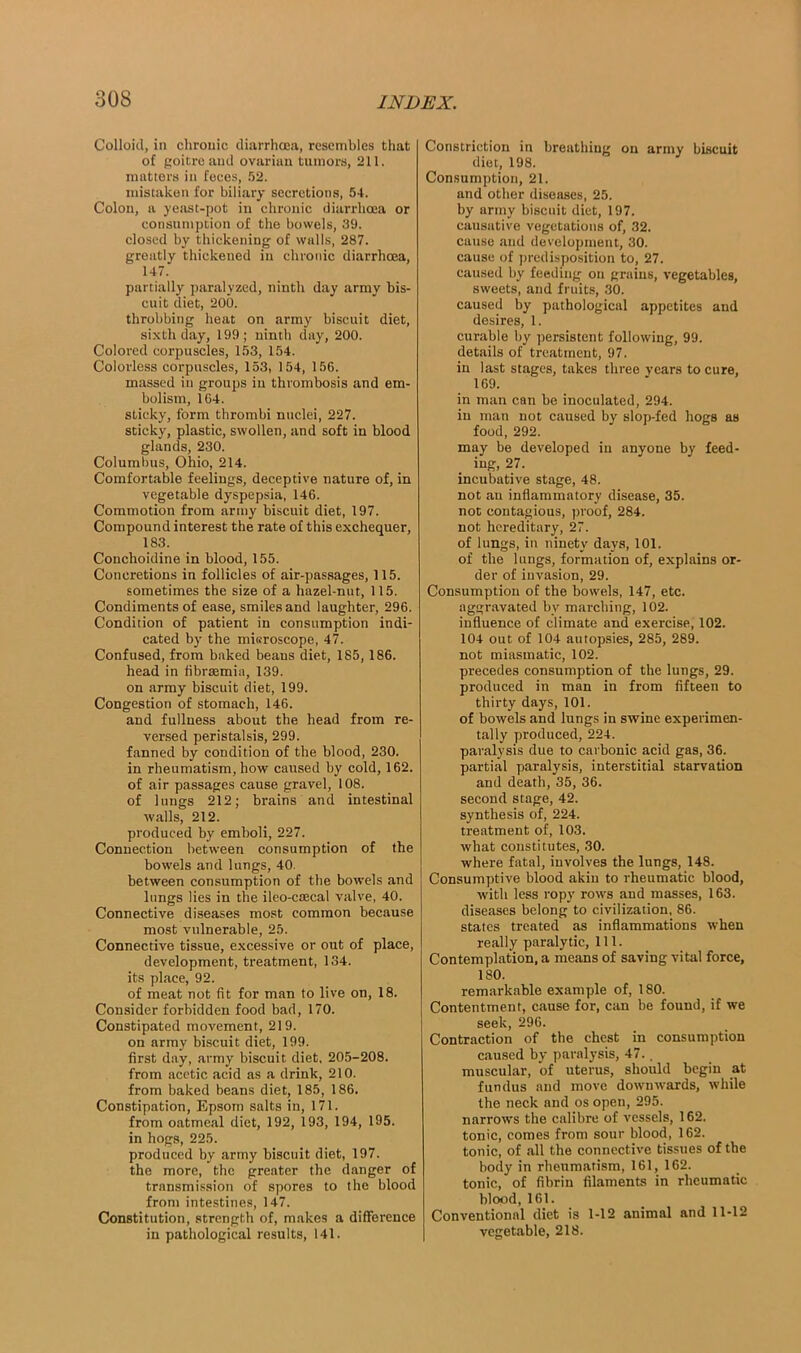 Colloid, in chronic diarrhoea, resembles that of goitre and ovarian tumors, 211. matters in feces, 52. mistaken for biliary secretions, 54. Colon, a yeast-pot in chronic diarrhoea or consumption of the bowels, 39. closed by thickening of walls, 287. greatly thickened in chronic diarrhoea, 147. partially paralyzed, ninth day army bis- cuit diet, 200. throbbing heat on army biscuit diet, sixth day, 199; ninth day, 200. Colored corpuscles, 153, 154. Colorless corpuscles, 153, 154, 156. massed in groups in thrombosis and em- bolism, 164. sticky, form thrombi nuclei, 227. sticky, plastic, swollen, and soft in blood glands, 230. Columbus, Ohio, 214. Comfortable feelings, deceptive nature of, in vegetable dyspepsia, 146. Commotion from army biscuit diet, 197. Compound interest the rate of this exchequer, 183. Conchoidine in blood, 155. Concretions in follicles of air-passages, 115. sometimes the size of a hazel-nut, 115. Condiments of ease, smiles and laughter, 296. Condition of patient in consumption indi- cated by the misroscope, 47. Confused, from baked beaus diet, 185, 186. head in fibrsemia, 139. on army biscuit diet, 199. Congestion of stomach, 146. and fullness about the head from re- versed peristalsis, 299. fanned by condition of the blood, 230. in rheumatism, how caused by cold, 162. of air passages cause gravel, 108. of lungs 212; brains and intestinal walls, 212. produced by emboli, 227. Connection between consumption of the bowels and lungs, 40. between consumption of the bowels and lungs lies in the ileo-csecal valve, 40. Connective diseases most common because most vulnerable, 25. Connective tissue, excessive or out of place, development, treatment, 134. its place, 92. of meat not fit for man to live on, 18. Consider forbidden food bad, 170. Constipated movement, 219. on army biscuit diet, 199. first day, army biscuit diet, 205-208. from acetic acid as a drink, 210. from baked beans diet, 185, 186. Constipation, Epsom salts in, 171. from oatmeal diet, 192, 193, 194, 195. in hogs, 225. produced by army biscuit diet, 197. the more, the greater the danger of transmission of spores to the blood front intestines, 147. Constitution, strength of, makes a difference in pathological results, 141. Constriction in breathing on army biscuit diet, 198. Consumption, 21. and other diseases, 25. by army biscuit diet, 197. causative vegetations of, 32. cause and development, 30. cause of predisposition to, 27. caused by feeding ou grains, vegetables, sweets, and fruits, 30. caused by pathological appetites and desires, 1. curable by persistent following, 99. details of treatment, 97. in last stages, takes three years to cure, 169. in man can be inoculated, 294. in man not caused by slop-fed hogs as food, 292. may be developed iu anyone by feed- ing, 27. incubative stage, 48. not an inflammatory disease, 35. not contagious, proof, 284. not hereditary, 27. of lungs, in ninety days, 101. of the lungs, formation of, explains or- der of invasion, 29. Consumption of the bowels, 147, etc. aggravated by marching, 102. influence of climate and exercise, 102. 104 out of 104 autopsies, 285, 289. not miasmatic, 102. precedes consumption of the lungs, 29. produced in man in from fifteen to thirty days, 101. of bowels and lungs in swine experimen- tally produced, 224. paralysis due to carbonic acid gas, 36. partial paralysis, interstitial starvation and death, 35, 36. second stage, 42. synthesis of, 224. treatment of, 103. what constitutes, 30. where fatal, involves the lungs, 148. Consumptive blood akin to rheumatic blood, with less ropy rows and masses, 163. diseases belong to civilization, 86. states treated as inflammations when really paralytic, 111. Contemplation, a means of saving vital force, 180. remarkable example of, 180. Contentment, cause for, can be found, if we seek, 296. Contraction of the chest in consumption caused by paralysis, 47., muscular, of uterus, should begin at fundus and move downwards, while the neck and os open, 295. narrows the calibre of vessels, 162. tonic, comes from sour blood, 162. tonic, of all the connective tissues of the body in rheumatism, 161, 162. tonic, of fibrin filaments in rheumatic blood, 161. Conventional diet is 1-12 animal and 11-12 vegetable, 218.