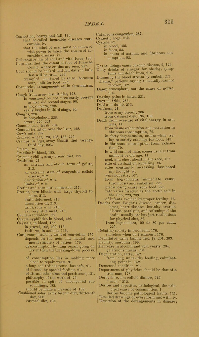 Conviction, henrty and full, 176. that so-called incurable diseases were curable, iv. that the mind of man must be endowed with power to trace the causes of in- curable diseases, iv. Cooperative law of soul and vital force, 183. Cornmeal diet, the essential food of Franche Comte, where cretins are seen, 217. Corn should be husked and fed daily in bulk that will be eaten, 293. trampled, moistened by rains, becomes sour, unfit for food, 225. Corpuscles, arrangement of, in rheumatism, 161. Cough from army biscuit diet, 198- in consumption not necessarily present in first and second stages, 90. in hog-cholera, 229. really begins in third stage, 90. Coughs, 220. in hog-cholera, 228. severe, 220, 221. Countenance, fresh, 204. Counter-irritation over the liver, 128. Cow’s milk, 297. Cracked wheat, 123, 128, 136, 295. Cramps in legs, army biscuit diet, twenty- third day, 203. Cream, 124. Creatine in blood, 155. Creeping chills, army biscuit diet, 199. Cretinism, 21. an extreme and idiotic form of goitre, 212. an extreme state of congenital colloid disease, 212. description of, 213. limits of, 212. Cretins and cornmeal connected, 217. Cretins, born idiotic, with large thyroid tu- mors, 213. brain deformed, 213. description of, 213. drink sour wine, 216. eat very little meat, 216. Crullers forbidden, 98. Crypta syphilitica in blood, 156. Crystals, in blood, 155. in gravel, 108, 109, 115. fusiform, in asthma, 116. Cure, complicated by want of conviction, 176. depends on the acts and mental and moral sincerity of patient, 179. of consumption by lung repair going on faster than the breaking-down process, 45. of consumption lies in making more blood to repair waste, 91. a long and tedious route, but safe, 91. of disease by special feeding, 21. of disease takes time and persistence, 131. philosophy of the work of, 26. possible in spite of uncongenial sur- roundings, 182. should be made a pleasure of, 182. Cushioned soles, army biscuit diet, thirteenth day, 200. oatmeal diet, 195. Cutaneous congestion, 287. Cyanotic hogs, 232. Cystine, 52. in blood, 155. in feces, 53. in sputa of asthma and fibrinous con- sumption, 82. Daily doings cause chronic disease, 2, 126. Daily drinks of vinegar for obesity, symp- toms and death from, 210. Damming the blood stream by emboli, 227. “Damn,” patients saying it mentally, cannot recover, 182. Damp atmosphere, not the cause of goitre, 216. Darting pains in heart, 221. Dayton, Ohio, 283. Deaf and dumb, 213. Deafness, 21. from army biscuit, 206. from oatmeal diet, 195, 196. Death from over-use of vital energy in ath- letes, 11. from tissue exhaustion and starvation in fibrinous consumption, 79. in fatty degeneration, occurs while try- ing to satisfy cravings for food, 143. in fibrinous consumption, from exhaus- tion, 79. in wild state of man, comes usually from accident or old age, 14. neck and chest ahead in the race, 167. rate of civilization appalling, 86. rates constantly increasing fascinated my thought, iv. wins honestly, 167. from hog-cholera, immediate cause, thrombosis and embolism, 225. predisposing cause, sour food, 225. rate varies directly as the acetic acid in the slop, 229, 283. of infants avoided by proper feeding, 16. Deaths from Bright’s disease, cancer, dia- betes, heart diseases, insanity, ovarian disease, paralysis, and softening of the brain, usually are but just retributions for physical sins, 86. from hog-cholera, 20 to 80 per cent., 225. Debating society in cerebrum, 176. senseless when on treatment, 176. Debilitated, army biscuit diet, 18, 201, 203. Debility, muscular, 199. Decrease in alcohol and acid yeasts, 204. gelatinous mucus, 204. Degeneration, fatty, 142., from long unhealthy feeding, culminat- ing point in, 142. Demented condition, 21. Deportment of physician should be that of a true man, 178. Derbyshire, has colloid disease, 212. “ neck,” 212. Desires and appetites, pathological, the prin- cipal cause of consumption, 1. desires become pathological habits, 131. Detailed drawings of every form met with, iv. I Detection of the derangements in disease;