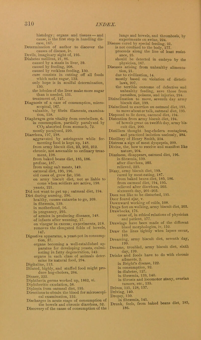 histology; organs and tissues—and cause, is the lirst step in handling dis- ease, 107. Determination of author to discover the causes of disease, i\\ Devils, imaginary sight of, 195. Diabetes mellitus, 21, 86. caused by a stasis in liver, 39. caused by feeding, 208. caused by reckless feeding, 130. cure consists in cutting off all foods which make sugar, 132. only hope is in soulful determination, 130. the lobules of the liver make more sugar than is needed, 131. treatment of, 127. Diagnosis of a case of consumption, micro- scopical, 167. valuable, by fibrin filaments, examina- tion, 158. Diaphragm gets vitality from cerebellum, 6. in consumption, partially paralyzed by CO2 absorbed from stomach, 72. mostly paralyzed, 220. Diarrhoea, 197, 198. aggravated by astringents while fer- menting food is kept up, 148. from army biscuit diet, 23, 203, 212. chi'onic, not amenable to ordinary treat- ment, 198. from baked beans diet, 185, 186. profuse, 187. from using salt meats, 149. oatmeal diet, 195, 196. old cases of, grow fat, 150. on army biscuit diet, not as liable to come when soldiers are active, 198. yeasts, 221. Did not want to get up ; oatmeal diet, 194. Diet during nursing, 296. healthy, causes catarrhs to go, 109. in fibrsemia, 139. in motherhood, 16. in pregnancy, 295. of armies in producing diseases, 148. of infants after weaning, 17. on vinegar in excess; experiments, 218. removes the elongated folds of bowels, 147. Digestive apparatus, a yeast-pot in consump- tion, 37. organs becoming a well-established ap- paratus for developing yeasts, culmi- nating in fatty degeneration, 142. organs in each class of animals deter- mine its natural food, 294. Digitaline, 113. Diluted, highly, and stuffed food might pro- duce hog-cholera, 284. Dinner, 222. Diphtheria germs worked up, 1862, vi. Diphtheritic exudation, 58. Diplopia from oatmeal diet, 195. Directions to obtain the blood for microscopi- cal examination, 152. Discharges in acute stage of consumption of the bowels and chronic diarrhoea, 52. Discovery of the cause of consumption of the lungs and bowels, and thrombosis, by experiments on swine, 224. Disease cured by special feeding, 21. is not confined to the body, 177. proceeds along the line of least resists ance, 25. should be detected in embryo by the physician, 167. Diseases arising from unhealthy alimenta- tion, 21. due to civilization, 14. mostly based on violation of dietetic laws, 207. the terrible outcome of defective and unhealthy feeding, save those from parasites, poisons, and injuries, 294. Disinclination to move, seventh day army biscuit diet, 199. Disinclined to exertion on oatmeal diet, 193. to move about or talk, oatmeal diet, 195. Disposed to lie down, oatmeal diet, 194. Distention from army biscuit diet, 194. of bowels great on twelfth day, army bis- cuit diet, 200. Distillers thought hog-cholera contagious, and practiced isolation uselessly, 284. Distillery of Henry Smith, 224. Distress a sign of meat dyspepsia, 209. Divine, the, how to receive and manifest like nature, 204. Dizziness, disappears, oatmeal diet, 196. in fibrsemia, 139. after diarrhoea, 203. relieved, 223. Dizzy, army biscuit diet, 199. cured by meat-eating, 187. from baked beans diet, 185, 186. from oatmeal diet, 194, 195. relieved after diarrhoea, 203. sixteenth day, 201-203. Does not like to be disturbed, 195. Door found ajar, v. Downward working of colds, 108. Drags feet on walking, army biscuit diet, 203. Drawbacks, 176. cause of, in ethical relations of physician and patient, 177. Drawings have been made of the different blood morphologies, iv, 152. Draw the lines tightly when lapses occur, 169. Dreaming, army biscuit diet, seventh day, 199. Dreams, troubled, army biscuit diet, sixth day, 199. Drinks and foods have to do with chronic ailments, 2. in Bright’s disease, 122. in consumption, 92. in diabetes, 127. in fibraamia, 139, 140. in fibrosis and locomotor ataxy, ovarian tumors, etc., 135. Drives, 125, 128, 137. Driving, 140. Dropsy, 1 50. in fibrmmia, 141. Drunk, feels, from baked beans diet, 185, 186.