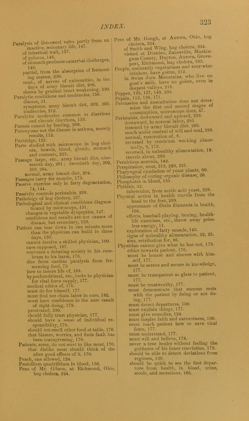 909 OijO Paralysis of ileo-csecnl valve partly from an inactive, sedentary liie, 14/. of intestinal wall, 197. of stomach produces catarrhal discharges, 146. partial, from the absorption of ferment- ing matter, 230. . . . semi, of nerves of extremities m ten davs of army biscuit diet 206. shown by gradual heart weakening, -30. Paralytic conditions and tendencies, roo. disease, 21. . . „„„ onr. symptoms, army biscuit diet, -02, -0. . tendencies, 212. Paralytic tendencies common to diarrhoea ' and chronic diarrhoea, 133. Paresis caused by feeding, 208. Paroxysms not the disease in asthma, meiely results, 112. Partridge, 122. _ . Parts studied with microscope in hog cho - era, bowels, blood, glands, stomach and contents, 225. Passage large, etc., army biscuit diet, nine- teenth day, 201 ; twentieth day, 202, 203, 204. normal, army biscuit diet, 204. Passages tarry for months, 172. Passive exercise only iii fatty degeneration, 74, 144. Passivity controls peristalsis, 299. Pathology of hog cholera, 227. Pathological and clinical conditions diagnos- ticated by microscope, 151. changes in vegetable dyspeptics, 147. conditions and results are not causes of disease, but secondary, 159. Patient can tear down in one minute more than the physician can build in three days, 130. cannot deceive a skilled physician, 100. case supposed, 167. convenes a debating society in his cere- brum to his harm, 176. dies from cardiac paralysis from fer- menting food, 73 how to insure life of, 169. hypochondriacal, etc., looks to physician for vital force supply, 177. medical ethics of, 176. must do for himself, 1 77. must find not chain labor in cure, 182. must have confidence in the sure result of right doing, 179. prostrated, 2.30. should fully trust physician, 177. should have a sense of individual re- sponsibility, 179. should not smell other food at table, 170. that blames, worries, and finds fault has been transgressing, 178. Patients, some, do not want to like meat, 170. that dislike meat should think of the after good effects of it, 170. Peach, one allowed, 124. Penicilium quadrifidum in blood, 156. Pens of Mr. Gibson, at Richmond, Ohio, hog cholera, 224. Pens of Mr. Gough, at Aurora, Ohio, hog cliolpi'Si 004, of Smith and Wing, hog cholera 224, visited at Dresden, Zanesville, Muskiu- gum County, Dayton, Aurora, Grove- port, Richmond, hog cholera, 283. People, eminently vegetarians and sour-wine drinkers, have goitre, 212- in Swiss Jura Mountains, who live on goat's milk, have no goitre, even in deepest valleys, 216. Pepper, 122, 127, 140, 292. Pepsin, 113, 138, 171. , . Percussion and auscultation does not deter- mine the first and second stages of consumption, microscope does, 47. Peristalsis, downward and upward, 299. downward, in normal laboi , 295. lessened by army biscuit diet 205 much under control of will and soul, -99. normal, restoration of, S. reversed by cerebrum working abnor- mally, 8, 173. reversed, iu unhealthy' alimentation, 19. travels about, 299. Pernicious anaemia, 142. Perspiration, sour, 219, 220, 221. Pharyngeal exudation of yeast plants, 60. Philosophy of curing organic disease, 26. Phosphates in blood, 155. Phthisis, 32. ... , tubercular, from acetic acid yeast, _L9. Physical action in health travels from the head to the feet, 299. appearance of fibrin filaments in health, 1G6. , , , efforts, baseball-playing, boxing, health- lift exercises, etc., throw away price- less energy, 11. exploration of fatty muscle, 143. signs of unhealthy alimentation, 22, 25. sins, retribution for, 86. Physician cannot give what he has not, 179. ethics towards patient, 176. must be honest and sincere with him- self, 177. must be serene and secure in knowledge, 177. must he transparent as glass to patient, 177. must be trustworthy, 177. must demonstrate that success rests with the patient by doing or not do- ing, 177. must detect departures, 130. must explain things, 177. must give remedies, 124. must inspire faith aud earnestuess, 130. must teach patient how to save vital force, 177. must understand, 177. must will and believe, 178. never a true healer without feeling the guidance of his inner conviction, 179. should he able to detect deviations from regimen, 130. should be quick to see the first depar- ture from health, in blood, urine, stools, and secretions, 166.