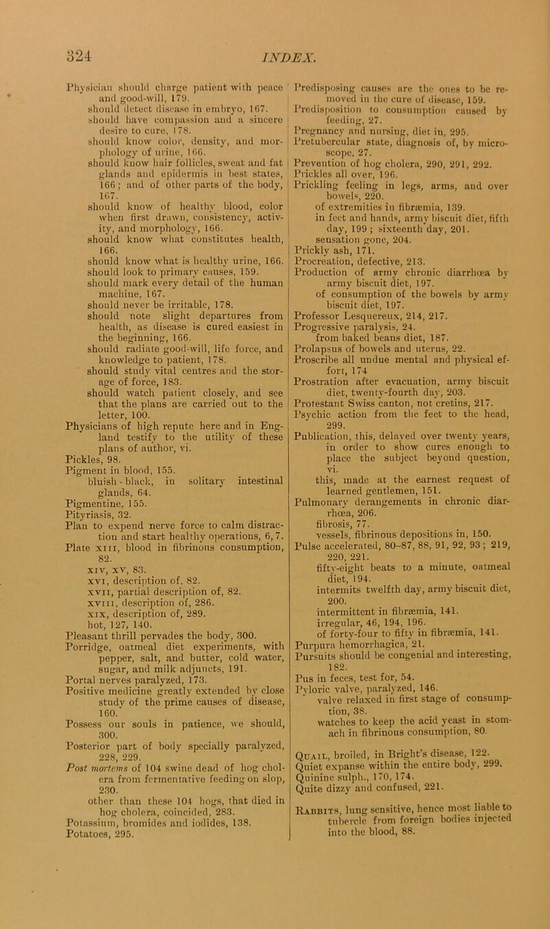 Physician should chnrge patient with pence and good-will, 179. should detect disease in embryo, 1(57. should have compassion and a sincere desire to cure, 178. should know color, density, and mor- phology of urine, 1(5(5. should know hair follicles, sweat and fat glands and epidermis in best states, 166; and of other parts of the body, 167. should know of healthy blood, color when first drawn, consistency, activ- ity, and morphology, 166. should know what constitutes health, 166. should know what is healthy urine, 166. should look to primary causes, 159. should mark every detail of the human machine, 167. should never be irritable, 178. should note slight departures from health, as disease is cured easiest in the beginning, 166. should radiate good-will, life force, and knowledge to patient, 178. should study vital centres and the stor- age of force, 183. should watch patient closely, and see that the plans are carried out to the letter, 100. Physicians of high repute here and in Eng- land testify to the utility of these plans of author, vi. Pickles, 98. Pigment in blood, 155. bluish - black, in solitary intestinal glands, 64. Pigmentine, 155. Pityriasis, 32. Plan to expend nerve force to calm distrac- tion and start healthy operations, 6, 7. Plate xiix, blood in fibrinous consumption, 82. xiv, xv, 83. xvi, description of, 82. xvn, partial description of, 82. xvni, description of, 286. xix, description of, 289. hot, 127, 140. Pleasant thrill pervades the body, 300. Porridge, oatmeal diet experiments, with pepper, salt, and butter, cold water, sugar, and milk adjuncts, 191. Portal nerves paralyzed, 173. Positive medicine greatly extended by close study of the prime causes of disease, 160. Possess our souls in patience, we should, 300. Posterior part of body specially paralyzed, 228, 229. Post mortems of 104 swine dead of hog chol- era from fermentative feeding on slop, 230. other than these 104 bogs, that died in hog cholera, coincided, 283. Potassium, bromides and iodides, 138. Potatoes, 295. Predisposing causes are the ones to be re- moved in the cure of disease, 159. Predisposition to consumption caused by feeding, 27. Pregnancy and nursing, diet in, 295. Pretubercular state, diagnosis of, by micro- scope, 27. Prevention of hog cholera, 290, 291, 292. Prickles all over, 196. Prickling feeling in legs, arms, and over bowels, 220. of extremities in fibramiia, 139. in feet and hands, army biscuit diet, fifth day, 199 ; sixteenth day, 201. sensation gone, 204. Prickly ash, 171. Procreation, defective, 213. Production of army chronic diarrhoea by army biscuit diet, 197. of consumption of the bowels by army biscuit diet, 197. Professor Lesquereux, 214, 217. Progressive paralysis, 24. from baked beans diet, 187. Prolapsus of bowels and uterus, 22. Proscribe all undue mental and physical ef- fort, 174 Prostration after evacuation, army biscuit diet, twenty-fourth day, 203. Protestant Swiss canton, not cretins, 217. Psychic action from the feet to the head, 299. Publication, this, delayed over twenty years, in order to show cures enough to place the subject beyond question, vi. this, made at the earnest request of learned gentlemen, 151. Pulmonary derangements in chronic diar- rhoea, 206. fibrosis, 77. vessels, fibrinous depositions in, 150. Pulse accelerated, 80-87, 88, 91, 92, 93 ; 219, 220, 221. fifty-eight beats to a minute, oatmeal diet, 194. intermits twelfth day, army biscuit diet, 200. intermittent in fibrsemia, 141. irregular, 46, 194, 196. of forty-four to fifty in fibrsemia, 141. Purpura hemorrhagica, 21. Pursuits should be congenial and interesting, 182. Pus in feces, test for, 54. Pyloric valve, paralyzed, 146. valve relaxed in first stage of consump- tion, 38. watches to keep the acid yeast in stom- ach in fibrinous consumption, 80. Quail, broiled, in Bright’s disease, 122. Quiet expanse within the entire body, 299. Quinine sulpli., 170, 174. Quite dizzy and confused, 221. Rabbits, lung sensitive, hence most liable to tubercle from foreign bodies injected into the blood, 88.