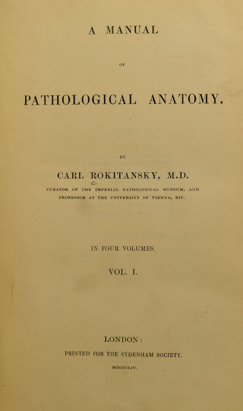 A MANUAL OF PATHOLOGICAL ANATOMY. BY CARL ROKITANSKY, M.D. CURATOR OF THE IMPERIAL PATHOLOGICAL MUSEUM, AND PROFESSOR AT THE UNIVERSITY OF VIENNA, ETC. IN FOUR VOLUMES. VOL. I. LONDON: PRINTED FOR THE SYDENHAM SOCIETY.