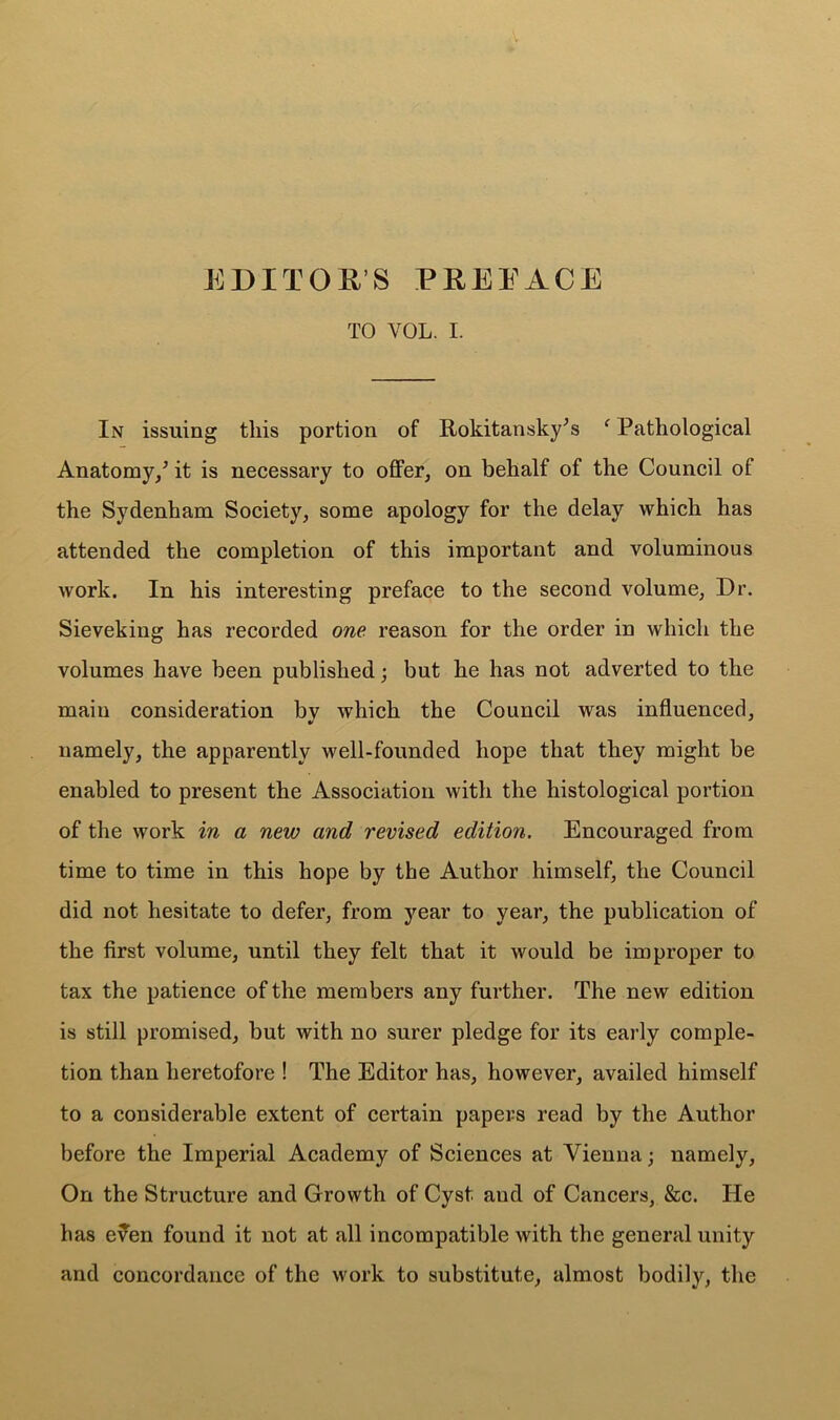 EDITOR’S PEERAGE TO YOL. I. In issuing this portion of Rokitansky;s f Pathological Anatomy/ it is necessary to offer, on behalf of the Council of the Sydenham Society, some apology for the delay which has attended the completion of this important and voluminous work. In his interesting preface to the second volume, Dr. Sievekiug has recorded one reason for the order in which the volumes have been published; but he has not adverted to the main consideration by which the Council was influenced, namely, the apparently well-founded hope that they might be enabled to present the Association with the histological portion of the work in a new and revised edition. Encouraged from time to time in this hope by the Author himself, the Council did not hesitate to defer, from year to year, the publication of the first volume, until they felt that it would be improper to tax the patience of the members any further. The new edition is still promised, but with no surer pledge for its early comple- tion than heretofore ! The Editor has, however, availed himself to a considerable extent of certain papers read by the Author before the Imperial Academy of Sciences at Vienna; namely, On the Structure and Growth of Cyst aud of Cancers, &c. He has even found it not at all incompatible with the general unity and concordance of the work to substitute, almost bodily, the