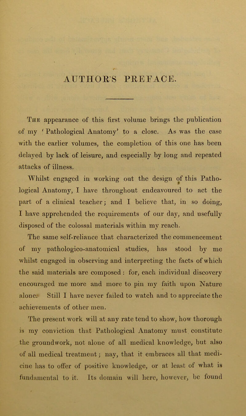 AUTHOR’S PREFACE. The appearance of this first volume brings the publication of my f Pathological Anatomy’ to a close. As was the case with the earlier volumes, the completion of this one has been delayed by lack of leisure, and especially by long and repeated attacks of illness. Whilst engaged in working out the design of this Patho- logical Anatomy, I have throughout endeavoured to act the part of a clinical teacher; and I believe that, in so doing, I have apprehended the requirements of our day, and usefully disposed of the colossal materials within my reach. The same self-reliance that characterized the commencement of my pathologico-anatomical studies, has stood by me whilst engaged in observing and interpreting the facts of which the said materials are composed : for, each individual discovery encouraged me more and more to pin my faith upon Nature alone. Still I have never failed to watch and to appreciate the achievements of other men. The present work will at any rate tend to show, how thorough is my conviction that Pathological Anatomy must constitute the groundwork, not alone of all medical knowledge, but also of all medical treatment; nay, that it embraces all that medi- cine has to offer of positive knowledge, or at least of what is fundamental to it. Its domain will here, however, be lound