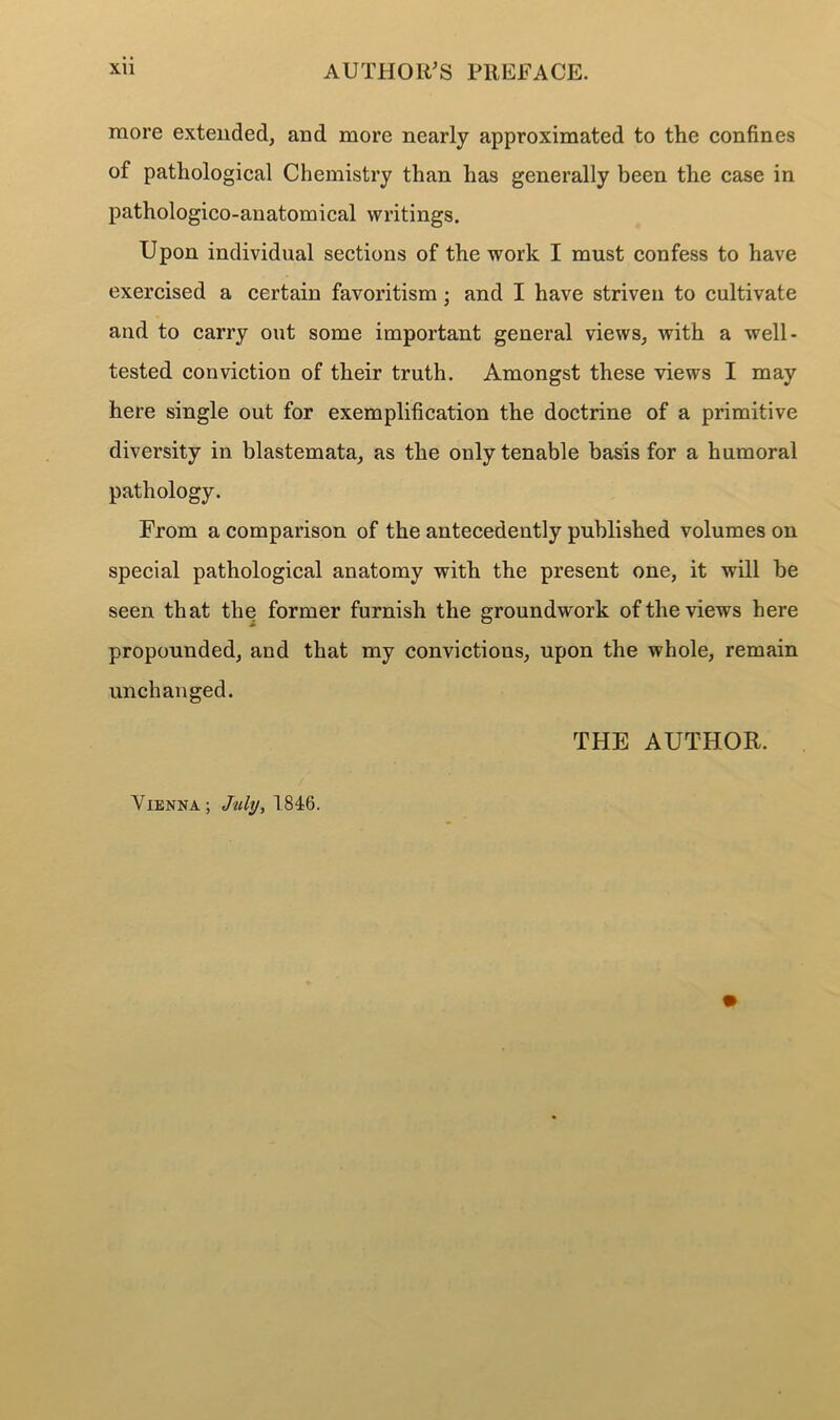 more extended, and more nearly approximated to the confines of pathological Chemistry than has generally been the case in pathologico-anatomical writings. Upon individual sections of the work I must confess to have exercised a certain favoritism ; and I have striven to cultivate and to carry out some important general views, with a well- tested conviction of their truth. Amongst these views I may here single out for exemplification the doctrine of a primitive diversity in blastemata, as the only tenable basis for a humoral pathology. From a comparison of the antecedently published volumes on special pathological anatomy with the present one, it will be seen that the former furnish the groundwork of the views here propounded, and that my convictions, upon the whole, remain unchanged. THE AUTHOR. Vienna ; July, 1846.