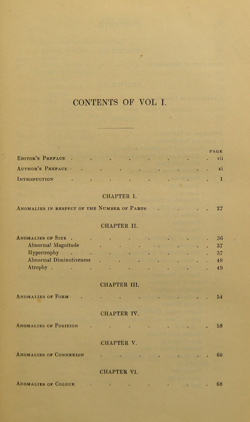 / CONTENTS OF VOL I. PAGE Editor’s Preface . . . . . . . vii Author’s Preface - . . . . . . . xi Introduction • • • • • • 1 CHAPTER I. Anomalies in respect of the Number of Parts . . . . 27 CHAPTER II. Anomalies of Size . Abnormal Magnitude Hypertrophy Abnormal Diminutiveness Atrophy . . 36 . . 37 . 37 . . 48 49 CHAPTER III. Anomalies of Form . . 54 CHAPTER IV. Anomalies of Position 58 CHAPTER V. Anomalies of Connexion . . 60 CHAPTER VI. Anomalies of Colour 68