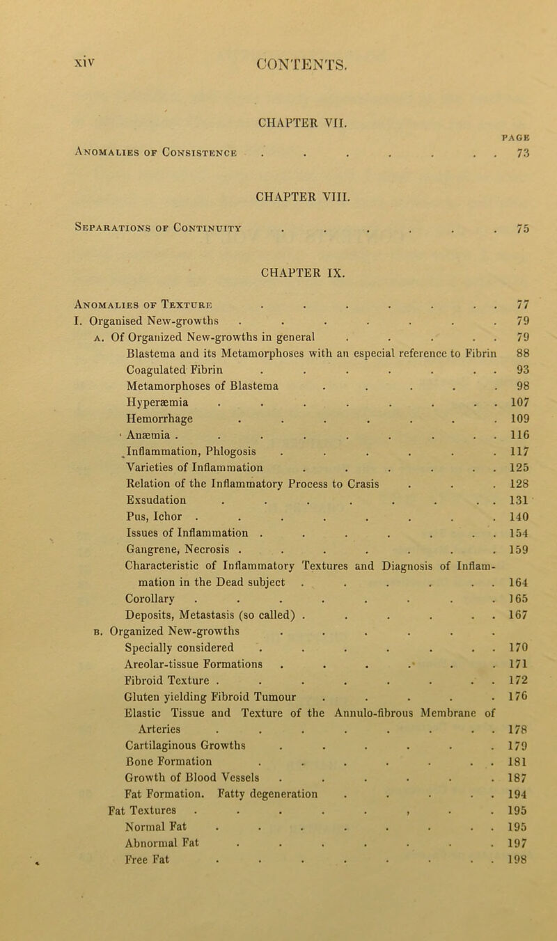 CHAPTER VII. PAGE Anomalies of Consistence .... . . 73 CHAPTER VIII. Separations of Continuity .... 75 CHAPTER IX. Anomalies of Texture . 77 I. Organised New-growths . 79 a. Of Organized New-growths in general . 79 Blastema and its Metamorphoses with an especial reference to Fibrin 88 Coagulated Fibrin . 93 Metamorphoses of Blastema . 98 Hyperaemia . . . . . 107 Hemorrhage . 109 ■ Anaemia . . . . . • « . 116 „Inflammation, Phlogosis . 117 Varieties of Inflammation . . . 125 Relation of the Inflammatory Process to Crasis 128 Exsudation • • . . 131 Pus, Ichor .... .... 140 Issues of Inflammation . • • . • 154 Gangrene, Necrosis . . . . . 159 Characteristic of Inflammatory Textures and Diagnosis of Inflam- mation in the Dead subject • • . 164 Corollary .... . • 165 Deposits, Metastasis (so called) . . 167 b. Organized New-growths . Specially considered . 170 Areolar-tissue Formations • 171 Fibroid Texture .... • • . . 172 Gluten yielding Fibroid Tumour . 176 Elastic Tissue and Texture of the Annulo-fibrous Membrane of Arteries .... • • • 178 Cartilaginous Growths • 179 Bone Formation t . . 181 Growth of Blood Vessels . 187 Fat Formation. Fatty degeneration . 194 Fat Textures .... • t • • 195 Normal Fat .... • • • 195 Abnormal Fat • 197 Free Fat .... • 198