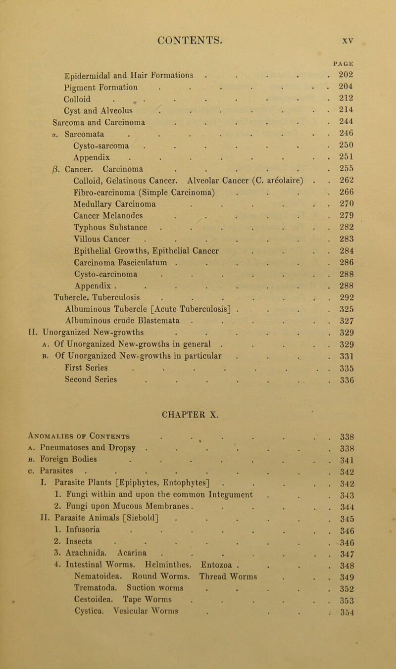 PAGE Epiderruidal and Hair Formations .... Pigment Formation ..... Colloid , . Cyst and Alveolus ..... Sarcoma and Carcinoma ..... a. Sarcomata ...... Cysto-sarcoma ...... Appendix ...... fi. Cancer. Carcinoma ..... Colloid, Gelatinous Cancer. Alveolar Cancer (C. areolaire) Fibro-carcinoma (Simple Carcinoma) Medullary Carcinoma .... Cancer Melanodes ..... Typhous Substance ..... Villous Cancer ...... Epithelial Growths, Epithelial Cancer Carcinoma Fasciculatum ..... Cysto-carcinoma ..... Appendix ....... Tubercle. Tuberculosis ..... Albuminous Tubercle [Acute Tuberculosis] . Albuminous crude Blastemata .... II. Unorganized New-growths ..... a. Of Unorganized New-growths in general . b. Of Unorganized New-growths in particular First Series ...... Second Series ...... CHAPTER X. Anomalies of Contents . . . . . 338 a. Pneumatoses and Dropsy ....... 338 b. Foreign Bodies . , . . . . . . 341 c. Parasites ......... 342 I. Parasite Plants [Epiphytes, Entophytes] . . . . . 342 1. Fungi within and upon the common Integument . . . 343 2. Fungi upon Mucous Membranes. . . . . . 344 II. Parasite Animals [Siebold] ...... 345 1. Infusoria . . . . . . . . 346 2. Insects . . . . . . . . . 34G 3. Arachnida. Acarina . . . . . , 347 4. Intestinal Worms. Helminthes. Entozoa .... 348 Nematoidea. Round Worms. Thread Worms . . . 349 Trematoda. Suction worms ..... 352 Cestoidea. Tape Worms . . . . . . 353 Cystica. Vesicular Worms . ... 354 . 202 . 204 . 212 . 214 . 244 . 246 . 250 . 251 . 255 . 262 . 266 . 270 . 279 . 282 . 283 . 284 . 286 . 288 . 288 . 292 . 325 . 327 . 329 . 329 . 331 . 335 . 336