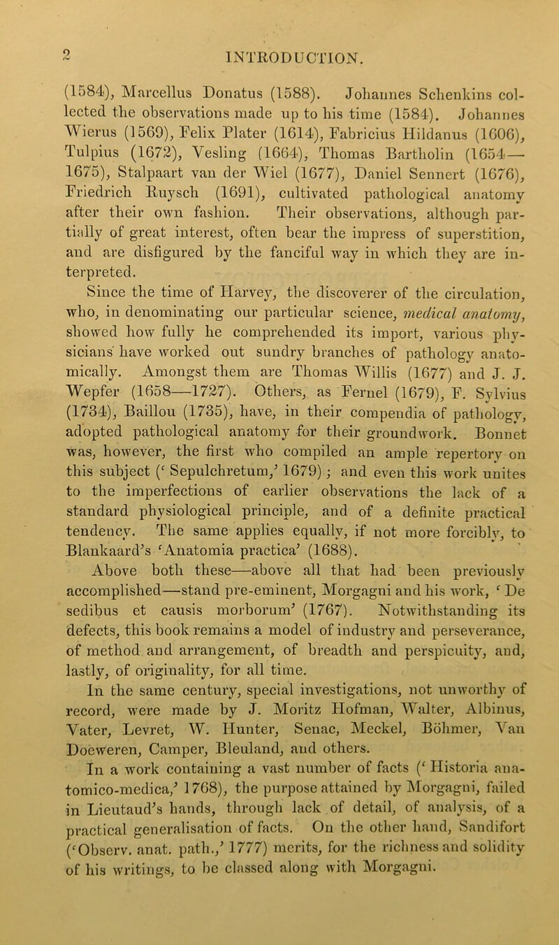 o (1584), Marcellus Donatus (1588). Johannes Schenkins col- lected the observations made up to his time (1584). Johannes Wierus (1569), Felix Plater (1614), Fabricius Hildanus (1606), Tulpius (1672), Yesling (1664), Thomas Bartholin (1654 — 1675), Stalpaart van der Wiel (1677), Daniel Sennert (1676), Friedrich Ruyscli (1691), cultivated pathological anatomy after their own fashion. Their observations, although par- tially of great interest, often bear the impress of superstition, and are disfigured by the fanciful way in which they are in- terpreted. Since the time of Harvey, the discoverer of the circulation, who, in denominating our particular science, medical anatomy, showed how fully he comprehended its import, various phy- sicians' have worked out sundry branches of pathology anato- mically. Amongst them are Thomas Willis (1677) and J. J. Wepfer (1658—1727). Others, as Fernel (1679), F. Sylvius (1734), Baillou (1735), have, in their compendia of pathology, adopted pathological anatomy for their groundwork. Bonnet was, however, the first who compiled an ample repertory on this subject (f Sepulchretum/ 1679); and even this work unites to the imperfections of earlier observations the lack of a standard physiological principle, and of a definite practical tendency. The same applies equally, if not more forcibly, to Blankaard’s ‘Anatomia practical (1688). Above both these—above all that had been previously accomplished—stand pre-eminent, Morgagni and his work, f De sedibus et causis morborund (1767). Notwithstanding its defects, this book remains a model of industry and perseverance, of method and arrangement, of breadth and perspicuity, and, lastly, of originality, for all time. In the same century, special investigations, not unworthy of record, were made by J. Moritz Hofman, Walter, Albinus, Yater, Levret, W. Hunter, Senac, Meckel, Bohmer, Van Doeweren, Camper, Bleuland, and others. In a work containing a vast number of facts (‘ Ilistoria ana- tomico-medica/ 1768), the purpose attained by Morgagni, failed in Lieutaud’s hands, through lack of detail, of analysis, of a practical generalisation of facts. On the other hand, Sandifort (‘Observ. anat. path./ 1777) merits, for the richness and solidity of his writings, to be classed along with Morgagni.