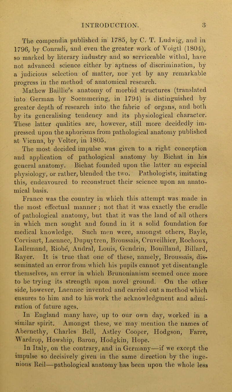 The compendia published in 1785, by C. T. Ludwig, and in 1796, by Conradi, and even the greater work of Yoigtl (1804), so marked by literary industry and so serviceable withal, hare not advanced science either by aptness of discrimination, by a judicious selection of matter, nor yet by any remarkable progress in the method of anatomical research. Mathew Baillie's anatomy of morbid structures (translated into German by Soemmering, in 1794) is distinguished by greater depth of research into the fabric of organs, and both by its generalising tendency and its physiological character. These latter qualities are, however, still more decidedly im- pressed upon the aphorisms from pathological anatomy published at Vienna, by Arelter, in 1805. The most decided impulse was given to a right conception and application of pathological anatomy by Bichat in his general anatomy. Bichat founded upon the latter an especial physiology, or rather, blended the two. Pathologists, imitating this, endeavoured to reconstruct their science upon an anato- mical basis. France was the country in which this attempt was made in the most effectual manner ; not that it was exactly the cradle of pathological anatomy, but that it was the land of all others in which men sought and found in it a solid foundation for medical knowledge. Such men were, amongst others, Bayle, Corvisart, Laennec, Dupuytren, Broussais, Cruveilhier, Roclioux, Lallemand, Riobe, Andral, Louis, Gendrin, Bouillaud, Billard, Rayer. It is true that one of these, namely, Broussais, dis- seminated an error from which his pupils cannot yet disentangle themselves, an error in which Brunonianism seemed once more to be trying its strength upon novel ground. On the other side, however, Laennec invented and carried out a method which ensures to him and to his work the acknowledgment and admi- ration of future ages. In England many have, up to our own day, worked in a similar spirit. Amongst these, we may mention the names of Abernethy, Charles Bell, Astley Cooper, Hodgson, Farre, Wardrop, Howsliip, Baron, Hodgkin, Hope. In Italy, on the contrary, and in Germany—if we except the impulse so decisively given in the same direction by the inge- nious Reil—pathological anatomy has been upon the whole less