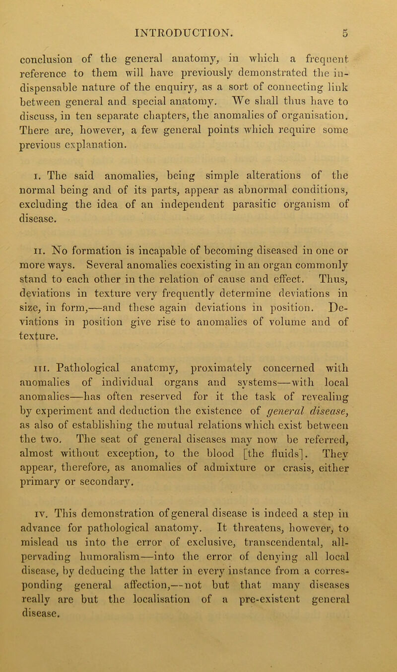 conclusion of the general anatomy, in whicli a frequent reference to them will have previously demonstrated the in- dispensable nature of the enquiry, as a sort of connecting link between general and special anatomy. We shall thus have to discuss, in ten separate chapters, the anomalies of organisation. There are, however, a few general points which require some previous explanation. i. The said anomalies, being simple alterations of the normal being and of its parts, appear as abnormal conditions, excluding the idea of an independent parasitic organism of disease. ii. No formation is incapable of becoming diseased in one or more ways. Several anomalies coexisting in an organ commonly stand to each other in the relation of cause and effect. Thus, deviations in texture very frequently determine deviations in size, in form,—and these again deviations in position. De- viations in position give rise to anomalies of volume and of texture. in. Pathological anatomy, proximately concerned with anomalies of individual organs and systems—with local anomalies—has often reserved for it the task of revealing by experiment and deduction the existence of general disease, as also of establishing the mutual relations which exist between the two. The seat of general diseases may now be referred, almost without exception, to the blood [the fluids]. They appear, therefore, as anomalies of admixture or crasis, either primary or secondary. iv. This demonstration of general disease is indeed a step in advance for pathological anatomy. It threatens, however, to mislead us into the error of exclusive, transcendental, all- pervading liumoralism—into the error of denying all local disease, by deducing the latter in every instance from a corres- ponding general affection,— not but that many diseases really are but the localisation of a pre-existent general disease.