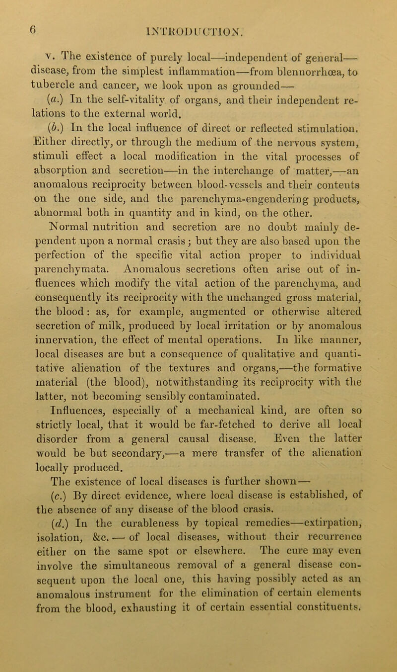 v. The existence of purely local—independent of general— disease, from the simplest inflammation—from blennorrhoea, to tubercle and cancer, we look upon as grounded— («.) In the self-vitality of organs, and their independent re- lations to the external world. (A) In the local influence of direct or reflected stimulation. Either directly, or through the medium of the nervous system, stimuli effect a local modification in the vital processes of absorption and secretion—in the interchange of matter,—an anomalous reciprocity between blood-vessels and their contents on the one side, and the parenchyma-engendering products, abnormal botb in quantity and in kind, on the other. Normal nutrition and secretion are no doubt mainly de- pendent upon a normal crasis ; but they are also based upon the perfection of the specific vital action proper to individual parencliymata. Anomalous secretions often arise out of in- fluences which modify the vital action of the parenchyma, and consequently its reciprocity with the unchanged gross material, the blood: as, for example, augmented or otherwise altered secretion of milk, produced by local irritation or by anomalous innervation, the effect of mental operations. In like manner, local diseases are but a consequence of qualitative and quanti- tative alienation of the textures and organs,—the formative material (the blood), notwithstanding its reciprocity with the latter, not becoming sensibly contaminated. Influences, especially of a mechanical kind, are often so strictly local, that it would be far-fetched to derive all local disorder from a general causal disease. Even the latter would be but secondary,—a mere transfer of the alienation locally produced. The existence of local diseases is further shown— (c.) By direct evidence, where local disease is established, of the absence of any disease of the blood crasis. (d.) In the curableness by topical remedies—extirpation, isolation, &c. — of local diseases, without their recurrence either on the same spot or elsewhere. The cure may even involve the simultaneous removal of a general disease con- sequent upon the local one, this having possibly acted as an anomalous instrument for the elimination of certain elements from the blood, exhausting it of certain essential constituents.