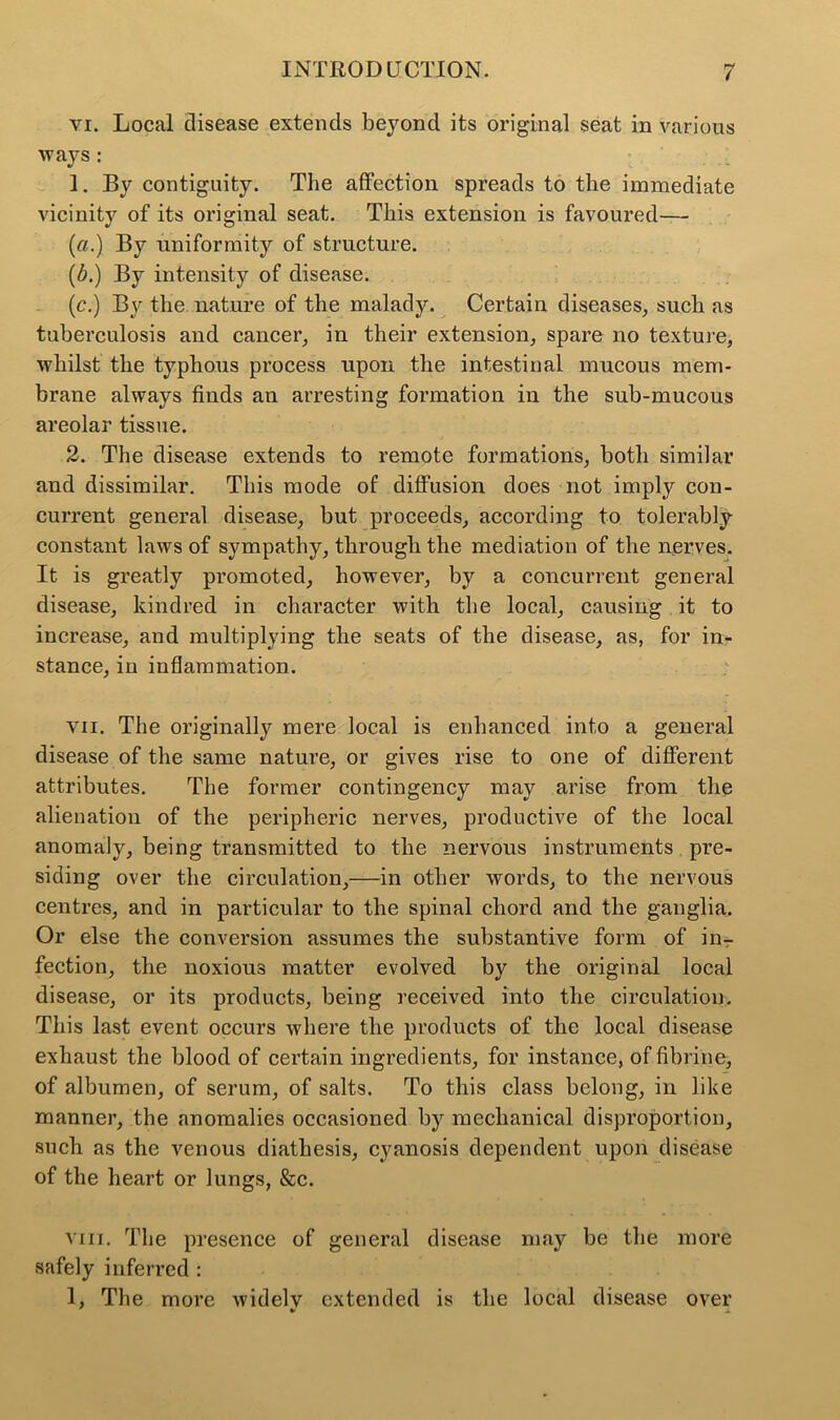 vi. Local disease extends beyond its original seat in various ways : 1. By contiguity. The affection spreads to the immediate vicinity of its original seat. This extension is favoured— (a.) By uniformity of structure. (b.) By intensity of disease. (c.) By the nature of the malady. Certain diseases, such as tuberculosis and cancer, in their extension, spare no texture, whilst the typhous process upon the intestinal mucous mem- brane always finds an arresting formation in the sub-mucous areolar tissue. 2. The disease extends to remote formations, both similar and dissimilar. This mode of diffusion does not imply con- current general disease, but proceeds, according to tolerably constant laws of sympathy, through the mediation of the nerves. It is greatly promoted, however, by a concurrent general disease, kindred in character with the local, causing it to increase, and multiplying the seats of the disease, as, for in* stance, in inflammation. vii. The originally mere local is enhanced into a general disease of the same nature, or gives rise to one of different attributes. The former contingency may arise from the alienation of the peripheric nerves, productive of the local anomaly, being transmitted to the nervous instruments pre- siding over the circulation,—in other words, to the nervous centres, and in particular to the spinal chord and the ganglia. Or else the conversion assumes the substantive form of in- fection, the noxious matter evolved by the original local disease, or its products, being received into the circulation. This last event occurs where the products of the local disease exhaust the blood of certain ingredients, for instance, of fibrine, of albumen, of serum, of salts. To this class belong, in like manner, the anomalies occasioned by mechanical disproportion, such as the venous diathesis, cyanosis dependent upon disease of the heart or lungs, &c. viii. The presence of general disease may be the more safely inferred : 1, The more widelv extended is the local disease over