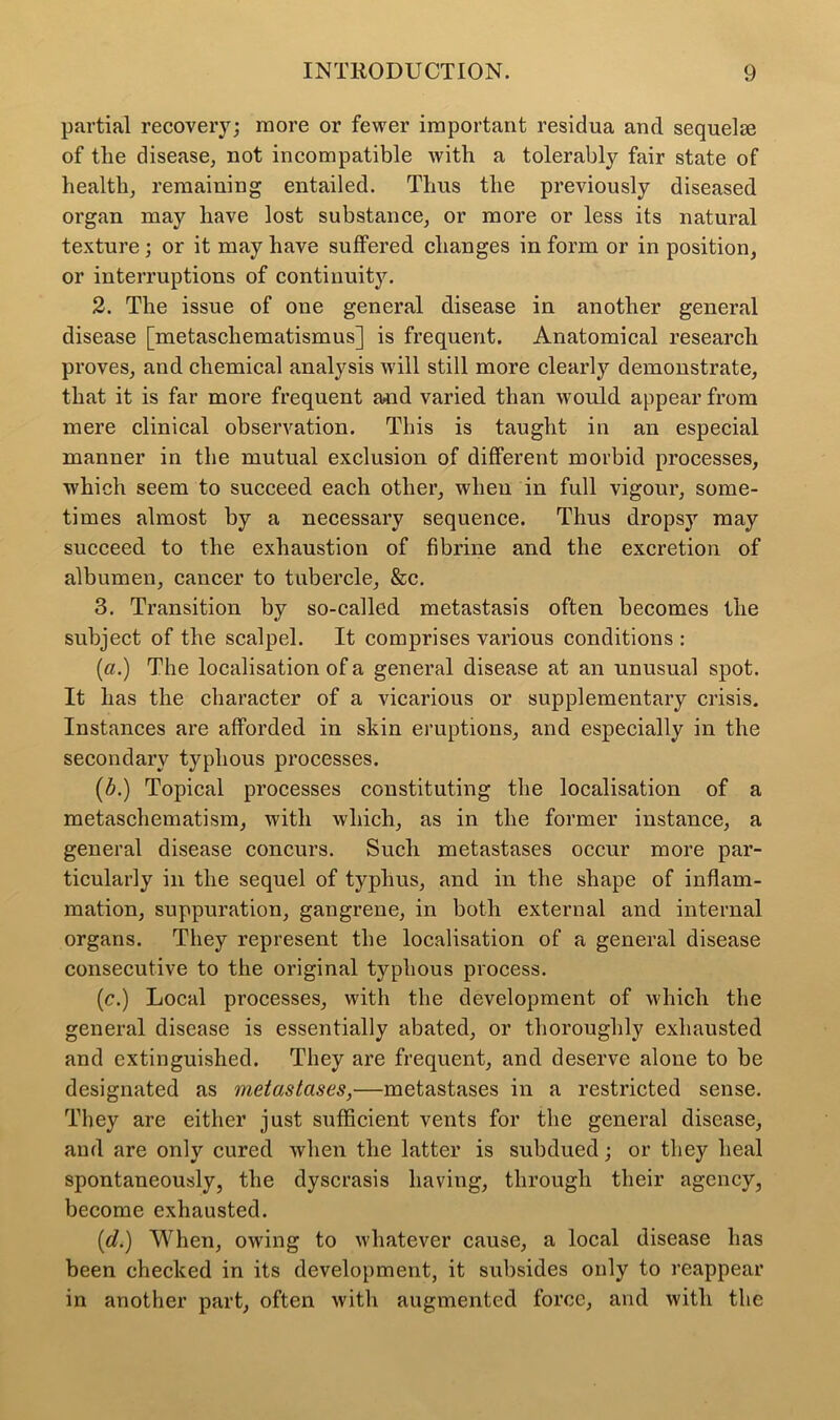 partial recovery; more or fewer important residua and sequelae of tlie disease, not incompatible with a tolerably fair state of health, remaining entailed. Thus the previously diseased organ may have lost substance, or more or less its natural texture; or it may have suffered changes in form or in position, or interruptions of continuity. 2. The issue of one general disease in another general disease [metascliematismus] is frequent. Anatomical research proves, and chemical analysis will still more clearly demonstrate, that it is far more frequent and varied than would appear from mere clinical observation. This is taught in an especial manner in the mutual exclusion of different morbid processes, which seem to succeed each other, when in full vigour, some- times almost by a necessary sequence. Thus dropsy may succeed to the exhaustion of fibrine and the excretion of albumen, cancer to tubercle, &c. 3. Transition by so-called metastasis often becomes the subject of the scalpel. It comprises various conditions : («.) The localisation of a general disease at an unusual spot. It has the character of a vicarious or supplementary crisis. Instances are afforded in skin eruptions, and especially in the secondary typhous processes. (A) Topical processes constituting the localisation of a metaschematism, with which, as in the former instance, a general disease concurs. Such metastases occur more par- ticularly in the sequel of typhus, and in the shape of inflam- mation, suppuration, gangrene, in both external and internal organs. They represent the localisation of a general disease consecutive to the original typhous process. (c.) Local processes, with the development of which the general disease is essentially abated, or thoroughly exhausted and extinguished. They are frequent, and deserve alone to be designated as metastases,—metastases in a restricted sense. They are either just sufficient vents for the general disease, and are only cured when the latter is subdued; or they heal spontaneously, the dyscrasis having, through their agency, become exhausted. {cl.) When, owing to whatever cause, a local disease has been checked in its development, it subsides only to reappear in another part, often with augmented force, and with the