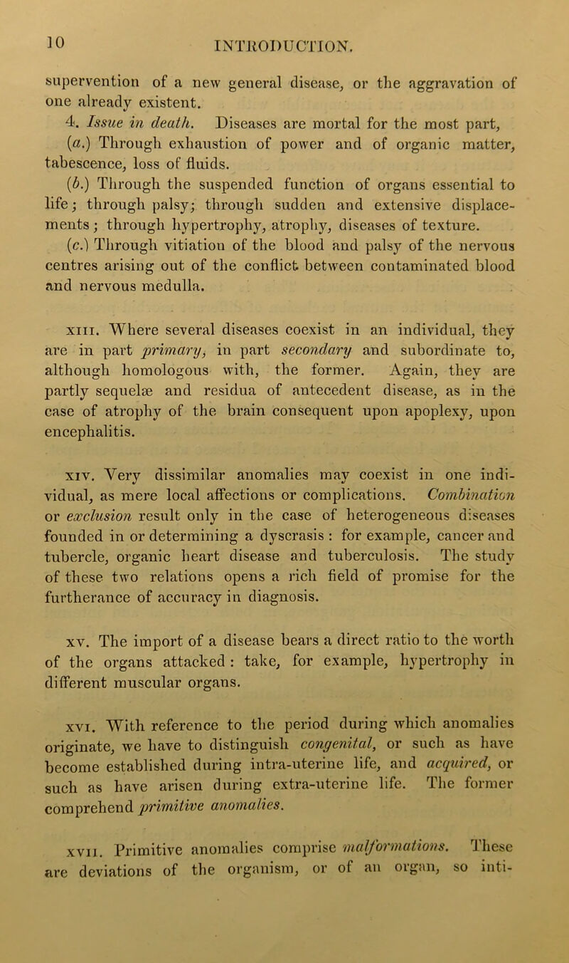 supervention of a new general disease, or the aggravation of one already existent. 4. Issue in death. Diseases are mortal for the most part, [a.) Through exhaustion of power and of organic matter, tabescence, loss of fluids. (b.) Through the suspended function of organs essential to life; through palsy; through sudden and extensive displace- ments ; through hypertrophy, atrophy, diseases of texture. (c.) Through vitiation of the blood and palsy of the nervous centres arising out of the conflict between contaminated blood and nervous medulla. xiii. Where several diseases coexist in an individual, they are in part primary, in part secondary and subordinate to, although homologous with, the former. Again, they are partly sequelie and residua of antecedent disease, as in the case of atrophy of the brain consequent upon apoplexy, upon encephalitis. xiv. Very dissimilar anomalies may coexist in one indi- vidual, as mere local affections or complications. Combination or exclusion result only in the case of heterogeneous diseases founded in or determining a dyscrasis : for example, cancer and tubercle, organic heart disease and tuberculosis. The study of these two relations opens a rich field of promise for the furtherance of accuracy in diagnosis. xv. The import of a disease bears a direct ratio to the worth of the organs attacked : take, for example, hypertrophy in different muscular organs. xvi. With reference to the period during which anomalies originate, we have to distinguish congenital, or such as have become established during intra-uterine life, and acquired, or such as have arisen during extra-uterine life. The former comprehend primitive anomalies. xvii. Primitive anomalies comprise malformations. These are deviations of the organism, or of an oigan, so inti-