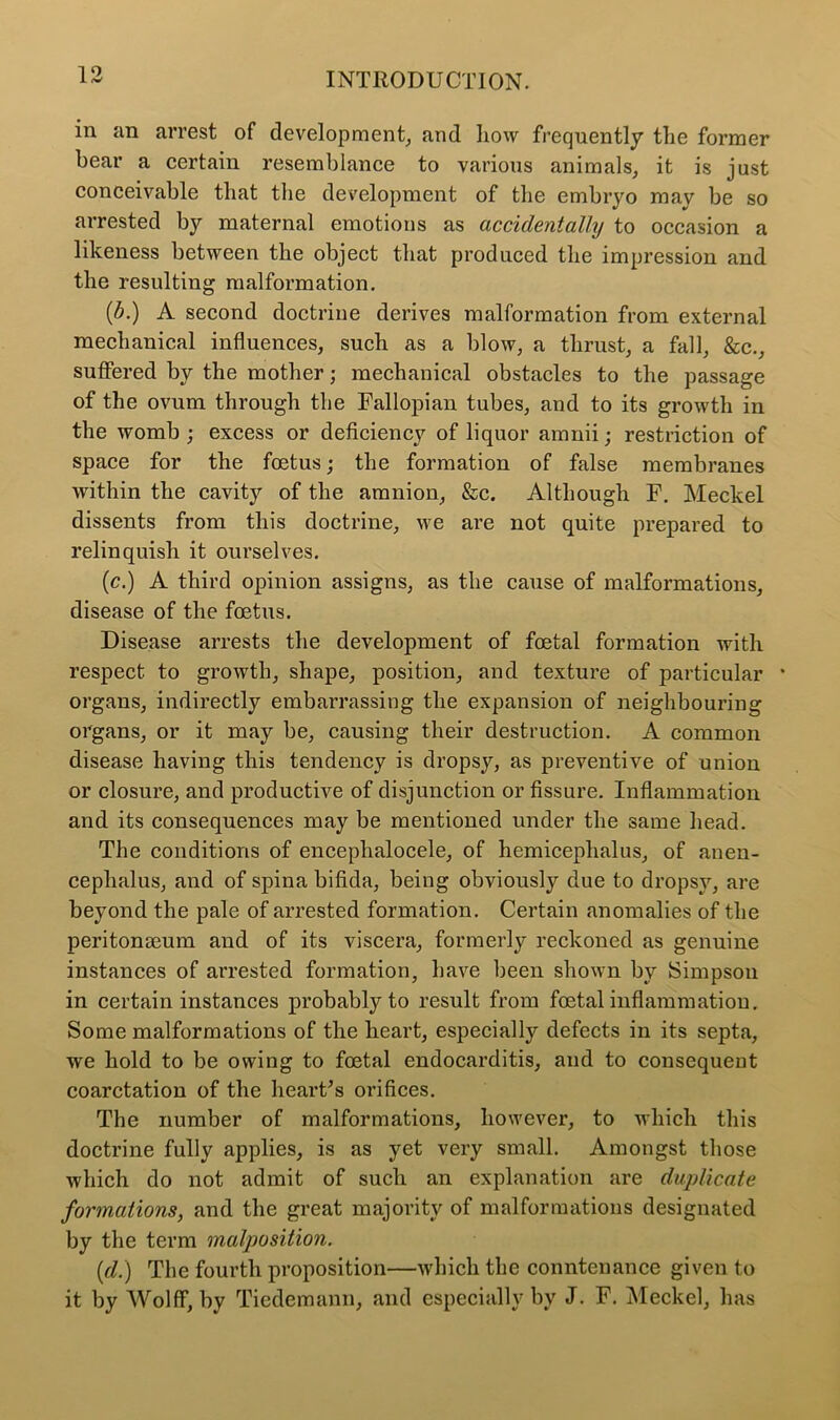 in an arrest of development, and how frequently the former bear a certain resemblance to various animals, it is just conceivable that the development of the embryo may be so arrested by maternal emotions as accidentally to occasion a likeness between the object that produced the impression and the resulting malformation. (b.) A second doctrine derives malformation from external mechanical influences, such as a blow, a thrust, a fall, &c., suffered by the mother; mechanical obstacles to the passage of the ovum through the Fallopian tubes, and to its growth in the womb; excess or deficiency of liquor amnii; restriction of space for the foetus; the formation of false membranes within the cavity of the amnion, &c. Although F. Meckel dissents from this doctrine, we are not quite prepared to relinquish it ourselves. (c.) A third opinion assigns, as the cause of malformations, disease of the foetus. Disease arrests the development of foetal formation with respect to growth, shape, position, and texture of particular * organs, indirectly embarrassing the expansion of neighbouring organs, or it may be, causing their destruction. A common disease having this tendency is dropsy, as preventive of union or closure, and productive of disjunction or fissure. Inflammation and its consequences may be mentioned under the same head. The conditions of encephalocele, of hemiceplialus, of anen- cephalus, and of spina bifida, being obviously due to dropsy, are beyond the pale of arrested formation. Certain anomalies of the peritonaeum and of its viscera, formerly reckoned as genuine instances of arrested formation, have been shown bv Simpson in certain instances probably to result from foetal inflammation. Some malformations of the heart, especially defects in its septa, we hold to be owing to foetal endocarditis, and to consequent coarctation of the hearths orifices. The number of malformations, however, to which this doctrine fully applies, is as yet very small. Amongst those which do not admit of such an explanation are duplicate formations, and the great majority of malformations designated by the term malposition. {d.) The fourth proposition—which the conntenance given to it by Wolff, by Tiedemann, and especially by J. F. Meckel, has