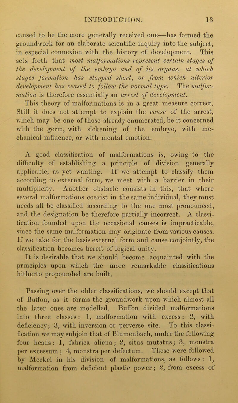 caused to be the more generally received one—has formed the groundwork for an elaborate scientific inquiry into the subject, in especial connexion with the history of development. This sets forth that most malformations represent certain stages of the development of the embryo and of its organs, at which stages formation has stopped short, or from which ulterior development has ceased to follow the normal type. The malfor- mation is therefore essentially an arrest of development. This theory of malformations is in a great measure correct. Still it does not attempt to explain the cause of the arrest, which may be one of those already enumerated, be it concerned with the germ, with sickening of the embryo, with me- chanical influence, or with mental emotion. A good classification of malformations is, owing to the difficulty of establishing a principle of division generally applicable, as yet wanting. If we attempt to classify them according to external form, we meet with a barrier in their multiplicity. Another obstacle consists in this, that where several malformations coexist in the same individual, they must needs all be classified according to the one most pronounced, and the designation be therefore partially incorrect. A classi- fication founded upon the occasional causes is impracticable, since the same malformation may originate from various causes. If we take for the basis external form and cause conjointly, the classification becomes bereft of logical unity. It is desirable that we should become acquainted with the principles upon which the more remarkable classifications hitherto propounded are built. Passing over the older classifications, we should except that of Buffon, as it forms the groundwork upon which almost all the later ones are modelled. Buffon divided malformations into three classes: 1, malformation with excess; 2, with deficiency; 3, with inversion or perverse site. To this classi- fication we may subjoin that of Blumenbach, under the following four heads: 1, fabrica aliena; 2, situs mutatus; 3, monstra per excessum ; 4, monstra per defectum. These were followed by Meckel in his division of malformations, as follows: 1, malformation from deficient plastic power; 2, from excess of