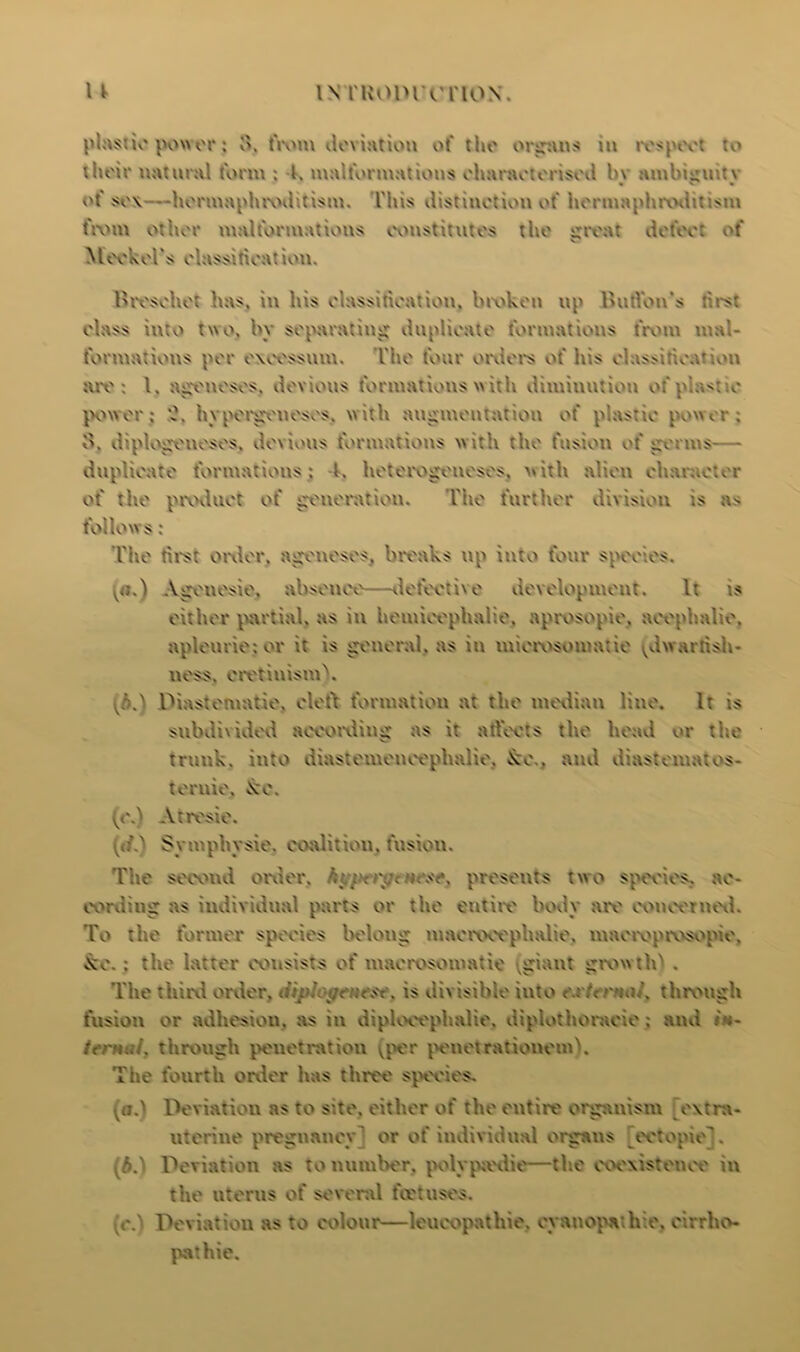 plastic power ; o. from deviation of the organs in res to lheir natural form ; 4, malformations characterised hv ambiuuitv of sox—hermaphrodttism. This distiuotion of hermaphroditism from other malformations constitutes the great defect of Meckel's classification. Breschet has, in his classification, broken up Burton's s class into two, by separating duplicate formations from mal- formations per excessum. The foui orders of his class cation tux': l. ageneses, devious formations with diminution < c power; A hypergeneses, with augmentation of plastic power; B. diplogeneses. devious formations with the fusion of germs— duplicate formations ; l. hetorogeneses, with alien character of the product of generation. The further division is as follows : The first order, ageneses, breaks up into four species. Ageuesie, absenee—defective development. It is either partial, as in hemieephalie, aprosopie. acephalio, apleurie; or it is general, as in mierosomatie ^dwarfish* ness, cretinism^. v.6.) Diastematie, cleft formation at the median line. It is subdivided according as it affects the head or the trunk, into diastemeneephalie, &e., and diastematos- ternie, kc. (e.) Atresie. Symphysie. coalition, fusion. The second order, hip<i\qcpresents two species, ac- cording as individual parts or the entire body are concerned. To the former species belong maeroeephalie. maeroprosopie, *xe. : the latter consists of maerosomatie .giant grow 110 . The third order, is divisible into e:rnc>\ through fusion or adhesion, as in diploeephalie, diplothoracie; and A- through penetration (per penetrationemh The fourth order has three species. (a.) Deviation as to site, either of the entire organism extra- uterine pregnancy’ or of individual organs ectopic’. AA Deviation as to number, polypa'die—the coexistence in the uterus of several feet uses. r.) Deviation as to colour—leucopathie. cyanopathie, cirrho- pathie.