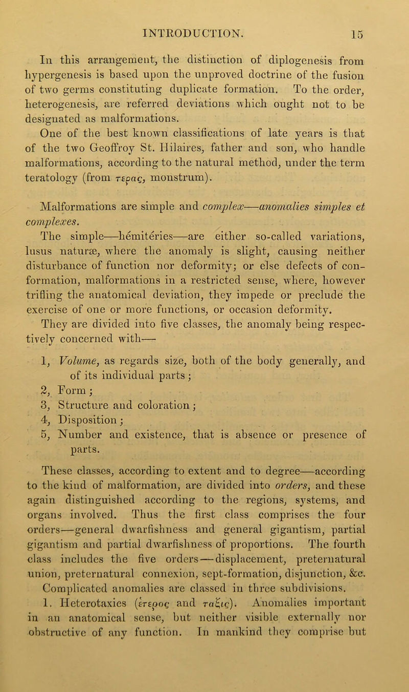 In this arrangement, the distinction of diplogenesis from hypergenesis is based upon the unproved doctrine of the fusion of two germs constituting duplicate formation. To the order, heterogenesis, are referred deviations which ought not to he designated as malformations. One of the best known classifications of late years is that of the two Geoffroy St. Hilaires, father and son, who handle malformations, according to the natural method, under the term teratology (from rtpag, monstrum). Malformations are simple and complex—anomalies simples et complexes. The simple—liemiteries—are either so-called variations, lusus naturse, where the anomaly is slight, causing neither disturbance of function nor deformity; or else defects of con- formation, malformations in a restricted sense, where, however trifling the anatomical deviation, they impede or preclude the exercise of one or more functions, or occasion deformity. They are divided into five classes, the anomaly being respec- tively concerned with— 1, Volume, as regards size, both of the body generally, and of its individual parts ; 2, Form ; 3, Structure and coloration ; 4, Disposition ; 5, Number and existence, that is absence or presence of parts. These classes, according to extent and to degree—according to the kind of malformation, are divided into orders, and these again distinguished according to the regions, systems, and organs involved. Thus the first class comprises the four orders—general dwarfishness and general gigantism, partial gigantism and partial dwarfishness of proportions. The fourth class includes the five orders — displacement, preternatural union, preternatural connexion, sept-formation, disjunction, &c. Complicated anomalies are classed in three subdivisions. 1. Ileterotaxies (crepog and ra^ic). Anomalies important in an anatomical sense, but neither visible externally nor obstructive of any function. In mankind they comprise but