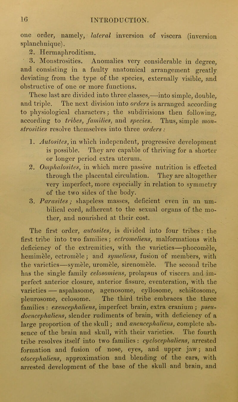 one order, namely, lateral inversion of viscera (inversion splanclmique). 2. Hermapliroditism. 3. Monstrosities. Anomalies very considerable in degree, and consisting in a faulty anatomical arrangement greatly deviating from the type of the species, externally visible, and obstructive of one or more functions. These last are divided into three classes,—into simple, double, and triple. The next division into orders is arranged according to physiological characters; the subdivisions then following, according to tribes, families, and species. Thus, simple mon- strosities resolve themselves into three orders: 1. Autositcs, in which independent, progressive development is possible. They are capable of thriving for a shorter or longer period extra uterum. 2. Omphalosites, in which mere passive nutrition is effected through the placental circulation. They are altogether very imperfect, more especially in relation to symmetry of the two sides of the body. 3. Parasites; shapeless masses, deficient even in an um- bilical cord, adherent to the sexual organs of the mo- ther, and nourished at their cost. The first order, autosites, is divided into four tribes: the first tribe into two families; eciromeliens, malformations with deficiency of the extremities, with the varieties—phocomele, hemimele, ectromele; and symeliens, fusion of members, with the varieties—symele, uromele, sirenomele. The second tribe has the single family celosomiens, prolapsus of viscera and im- perfect anterior closure, anterior fissure, eventeration, with the varieties — aspalasome, agenosome, cyllosome, schistosome, pleurosome, celosome. The third tribe embraces the three families : exencephaliens, imperfect brain, extra cranium ; pseu- do encephaliens, slender rudiments of brain, with deficiency of a large proportion of the skull; and anencephaliens, complete ab- sence of the brain and skull, with their varieties. The fourth tribe resolves itself into turo families : cycloceplialiens, arrested formation and fusion of nose, eyes, and upper jaw; and otoccpjhaliens, approximation and blending of the ears, with arrested development of the base of the skull and brain, and