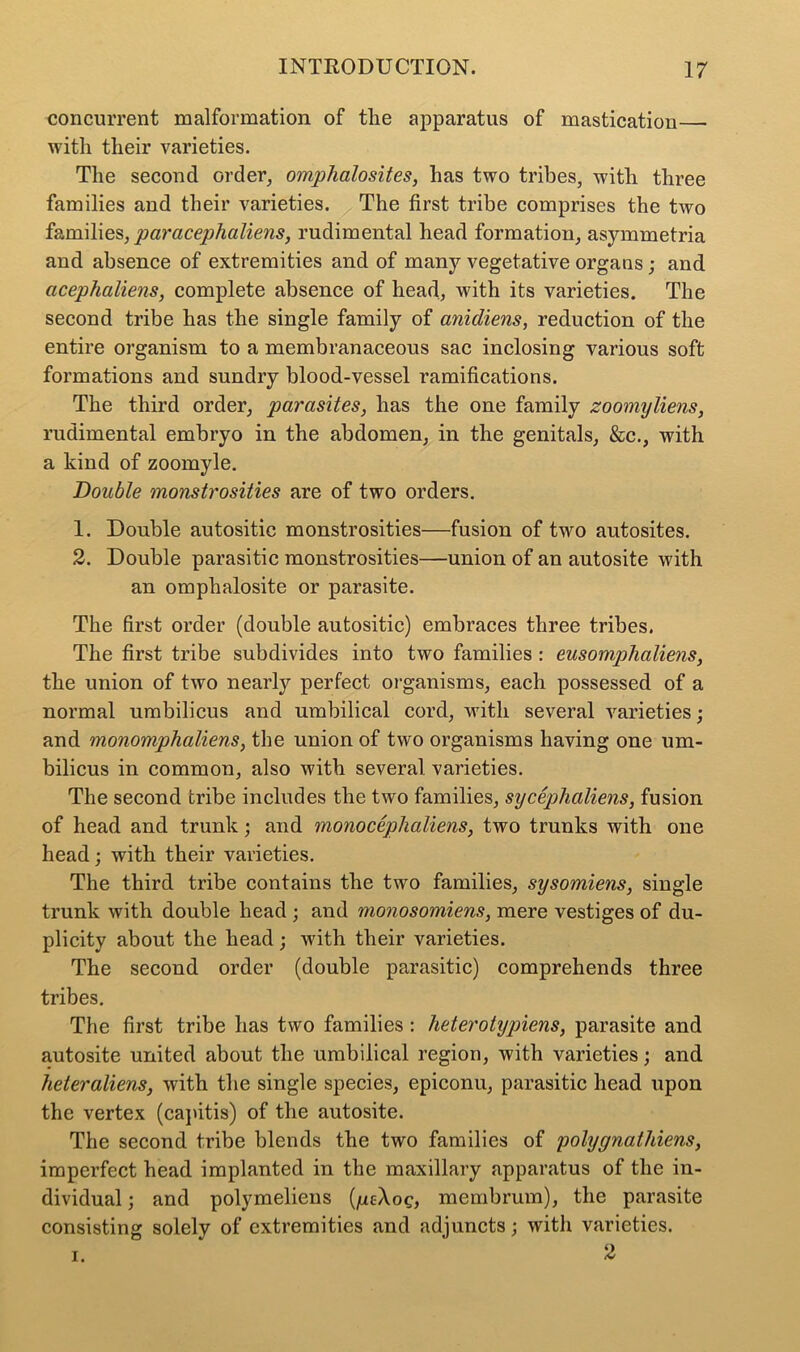 concurrent malformation of tlie apparatus of mastication— with their varieties. The second order, omphalosites, has two tribes, with three families and their varieties. The first tribe comprises the two families, joaracephaliens, rudimental head formation, asymmetria and absence of extremities and of many vegetative organs; and cicephaliens, complete absence of head, with its varieties. The second tribe has the single family of anicliens, reduction of the entire organism to a membranaceous sac inclosing various soft formations and sundry blood-vessel ramifications. The third order, parasites, has the one family zoomyliens, rudimental embryo in the abdomen, in the genitals, &c., with a kind of zoomyle. Double monstrosities are of two orders. 1. Double autositic monstrosities—fusion of two autosites. 2. Double parasitic monstrosities—union of an autosite with an omphalosite or parasite. The first order (double autositic) embraces three tribes. The first tribe subdivides into two families : eusomphaliens, the union of two nearly perfect organisms, each possessed of a normal umbilicus and umbilical cord, with several varieties; and monomphaliens, the union of two organisms having one um- bilicus in common, also with several varieties. The second tribe includes the two families, sycephaliens, fusion of head and trunk; and monocephaliens, two trunks with one head; with their varieties. The third tribe contains the two families, sysomiens, single trunk with double head ; and monosomiens, mere vestiges of du- plicity about the head; with their varieties. The second order (double parasitic) comprehends three tribes. The first tribe has two families : heterotypiens, parasite and autosite united about the umbilical region, with varieties; and heteraliens, with the single species, epiconu, parasitic head upon the vertex (capitis) of the autosite. The second tribe blends the two families of polyynathiens, imperfect head implanted in the maxillary apparatus of the in- dividual ; and polymeliens {ycXog, membrum), the parasite consisting solely of extremities and adjuncts; with varieties. i. 2