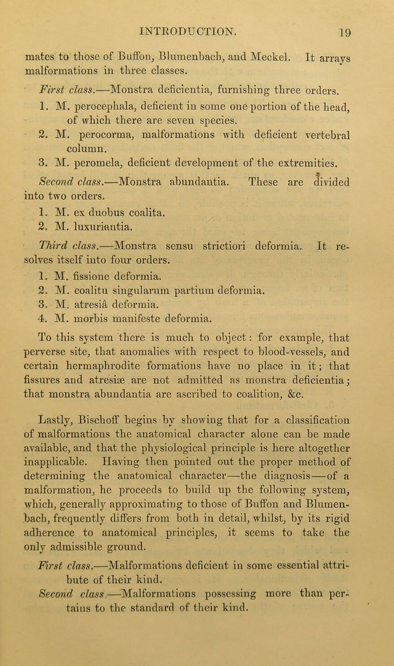 mates to those of Buffon, Blumenbach, and Meckel. It arrays malformations in three classes. First class.—Monstra deficientia, furnishing three orders. 1. M. perocephala, deficient in some one portion of the head, of which there are seven species. 2. M. perocorma, malformations with deficient vertebral column. 3. M. peromela, deficient development of the extremities. Second class.—Monstra abundantia. These are divided into two orders. 1. M. ex duobus coalita. 2. M. luxuriantia. Third class.—Monstra sensu strictiori deformia. It re- solves itself into four orders. 1. M. fissione deformia. 2. M. coalitu singularum partium deformia. 3. M. atresia deformia. 4. M. morbis manifeste deformia. To this system there is much to object: for example, that perverse site, that anomalies with respect to blood-vessels, and certain hermaphrodite formations have no place in it; that fissures and atresise are not admitted as monstra deficientia; that monstra abundantia are ascribed to coalition, &c. Lastly, Bischoff begins by showing that for a classification of malformations the anatomical character alone can be made available, and that the physiological principle is here altogether inapplicable. Having then pointed out the proper method of determining the anatomical character—the diagnosis—of a malformation, he proceeds to build up the following system, which, generally approximating to those of BufFon and Blumen- bach, frequently differs from both in detail, whilst, by its rigid adherence to anatomical principles, it seems to take the only admissible ground. First class.—Malformations deficient in some essential attri- bute of their kind. Second class.—Malformations possessing more than per- tains to the standard of their kind.