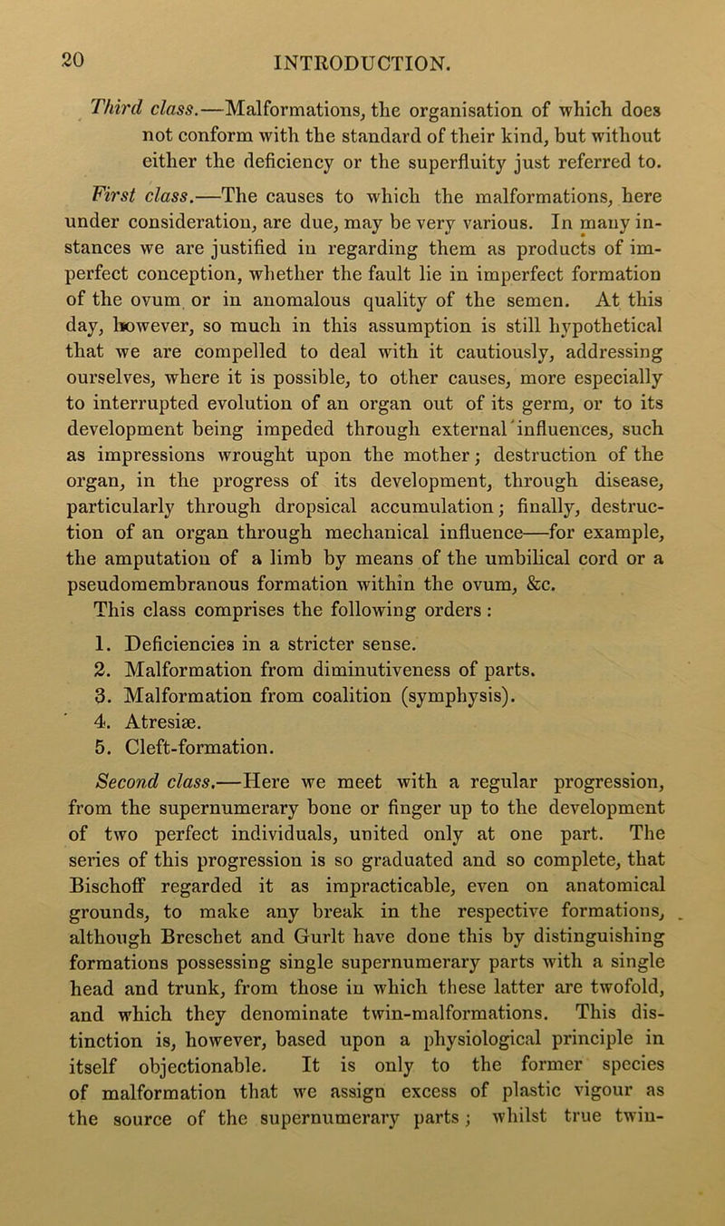 Third class.—Malformations, tlie organisation of which does not conform with the standard of their kind, but without either the deficiency or the superfluity just referred to. First class.—The causes to which the malformations, here under consideration, are due, may be very various. In many in- stances we are justified in regarding them as products of im- perfect conception, whether the fault lie in imperfect formation of the ovum or in anomalous quality of the semen. At this day, however, so much in this assumption is still hypothetical that we are compelled to deal with it cautiously, addressing ourselves, where it is possible, to other causes, more especially to interrupted evolution of an organ out of its germ, or to its development being impeded through external’influences, such as impressions wrought upon the mother; destruction of the organ, in the progress of its development, through disease, particularly through dropsical accumulation; finally, destruc- tion of an organ through mechanical influence—for example, the amputation of a limb by means of the umbilical cord or a pseudomembranous formation within the ovum, &c. This class comprises the following orders : 1. Deficiencies in a stricter sense. 2. Malformation from diminutiveness of parts. 3. Malformation from coalition (symphysis). 4. Atresise. 5. Cleft-formation. Second class.—Here we meet with a regular progression, from the supernumerary bone or finger up to the development of two perfect individuals, united only at one part. The series of this progression is so graduated and so complete, that Bischoff regarded it as impracticable, even on anatomical grounds, to make any break in the respective formations, _ although Breschet and Gurlt have done this by distinguishing formations possessing single supernumerary parts with a single head and trunk, from those in which these latter are twofold, and which they denominate twin-malformations. This dis- tinction is, however, based upon a physiological principle in itself objectionable. It is only to the former species of malformation that we assign excess of plastic vigour as the source of the supernumerary parts; whilst true twin-