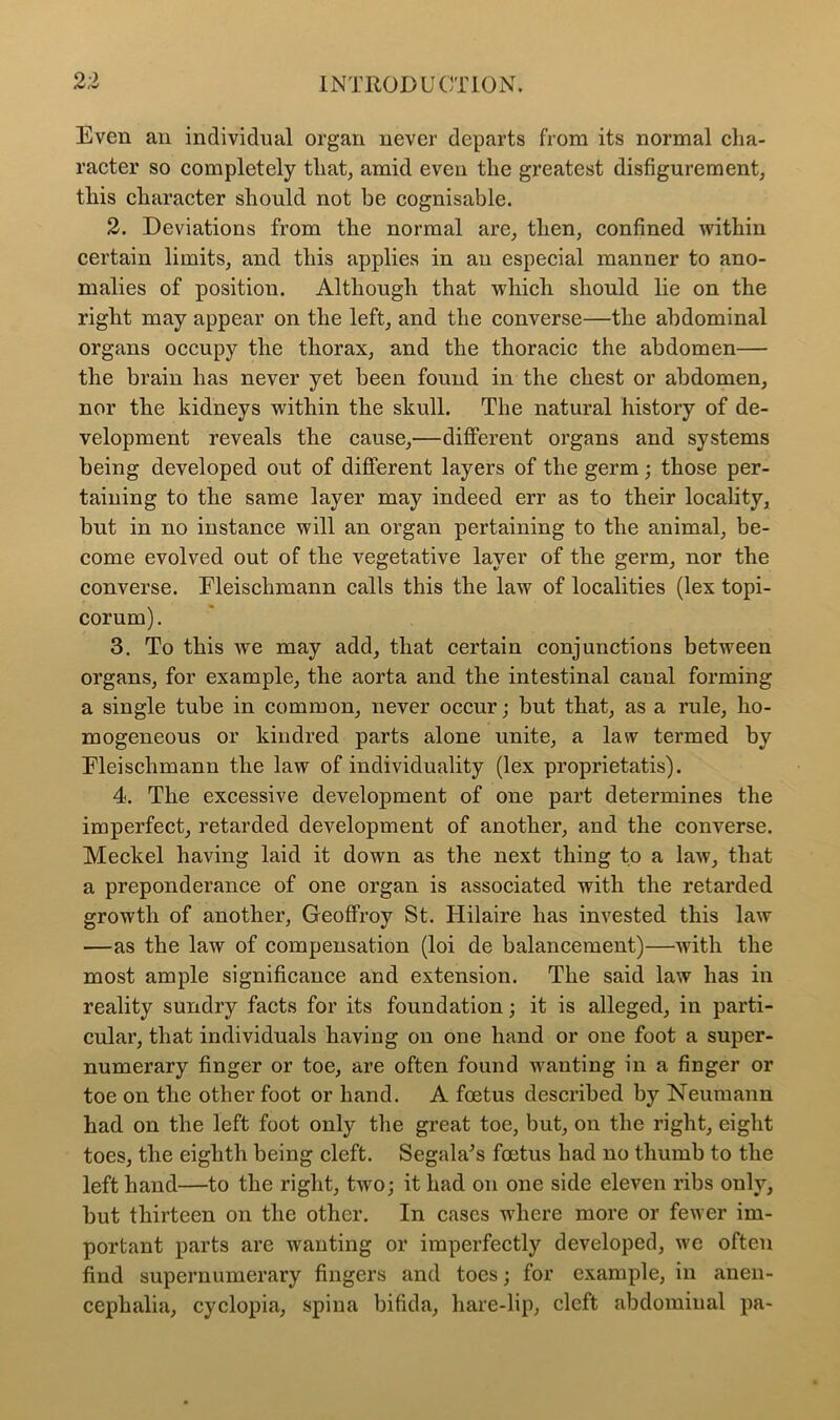 Even an individual organ never departs from its normal cha- racter so completely that, amid even the greatest disfigurement, this character should not be cognisable. 2. Deviations from the normal are, then, confined within certain limits, and this applies in an especial manner to ano- malies of position. Although that which should lie on the right may appear on the left, and the converse—the abdominal organs occupy the thorax, and the thoracic the abdomen— the brain has never yet been found in the chest or abdomen, nor the kidneys within the skull. The natural history of de- velopment reveals the cause,—different organs and systems being developed out of different layers of the germ; those per- taining to the same layer may indeed err as to their locality, but in no instance will an organ pertaining to the animal, be- come evolved out of the vegetative layer of the germ, nor the converse. Fleischmann calls this the law of localities (lex topi- corum). 3. To this we may add, that certain conjunctions between organs, for example, the aorta and the intestinal canal forming a single tube in common, never occur; but that, as a rule, ho- mogeneous or kindred parts alone unite, a law termed by Fleischmann the law of individuality (lex proprietatis). 4. The excessive development of one part determines the imperfect, retarded development of another, and the converse. Meckel having laid it down as the next thing to a law, that a preponderance of one organ is associated with the retarded growth of another, Geoffroy St. Hilaire has invested this law —as the law of compensation (loi de balancement)—with the most ample significance and extension. The said law has in reality sundry facts for its foundation; it is alleged, in parti- cular, that individuals having on one hand or one foot a super- numerary finger or toe, are often found Avanting in a finger or toe on the other foot or hand. A foetus described by Neumann had on the left foot only the great toe, but, on the right, eight toes, the eighth being cleft. Segala’s foetus had no thumb to the left hand—to the right, tAVO; it had on one side eleven ribs only, but thirteen on the other. In cases where more or fewer im- portant parts are wanting or imperfectly developed, Ave often find supernumerary fingers and toes; for example, in anen- cephalia, cyclopia, spina bifida, liare-lip, cleft abdominal pa-