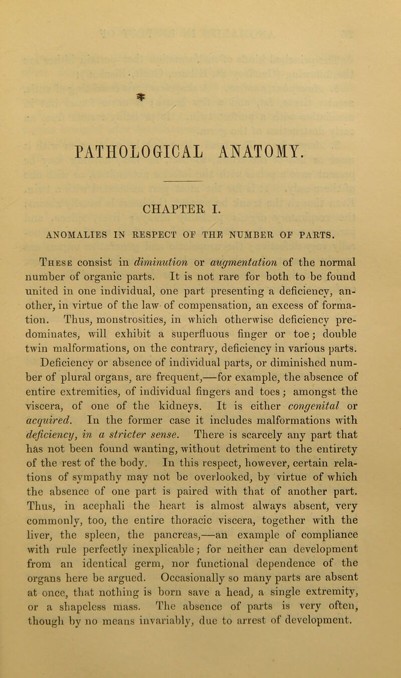 PATHOLOGICAL ANATOMY. CHAPTER I. ANOMALIES IN RESPECT OE THE NUMBER OF PARTS. These consist in diminution or augmentation of the normal number of organic parts. It is not rare for both to be found united in one individual, one part presenting a deficiency, an- other, in virtue of the law of compensation, an excess of forma- tion. Thus, monstrosities, in which otherwise deficiency pre- dominates, will exhibit a superfluous finger or toe; double twin malformations, on the contrary, deficiency in various parts. Deficiency or absence of individual parts, or diminished num- ber of plural organs, are frequent,—for example, the absence of entire extremities, of individual fingers and toes; amongst the viscera, of one of the kidneys. It is either congenital or acquired. In the former case it includes malformations with deficiency, in a stricter sense. There is scarcely any part that has not been found wanting, without detriment to the entirety of the rest of the body. In this respect, however, certain rela- tions of sympathy may not be overlooked, by virtue of which the absence of one part is paired with that of another part. Thus, in acephali the heart is almost always absent, very commonly, too, the entire thoracic viscera, together with the liver, the spleen, the pancreas,—an example of compliance with rule perfectly inexplicable; for neither can development from an identical germ, nor functional dependence of the organs here be argued. Occasionally so many parts are absent at once, that nothing is born save a head, a single extremity, or a shapeless mass. The absence of parts is very often, though by no means invariably, due to arrest of development.