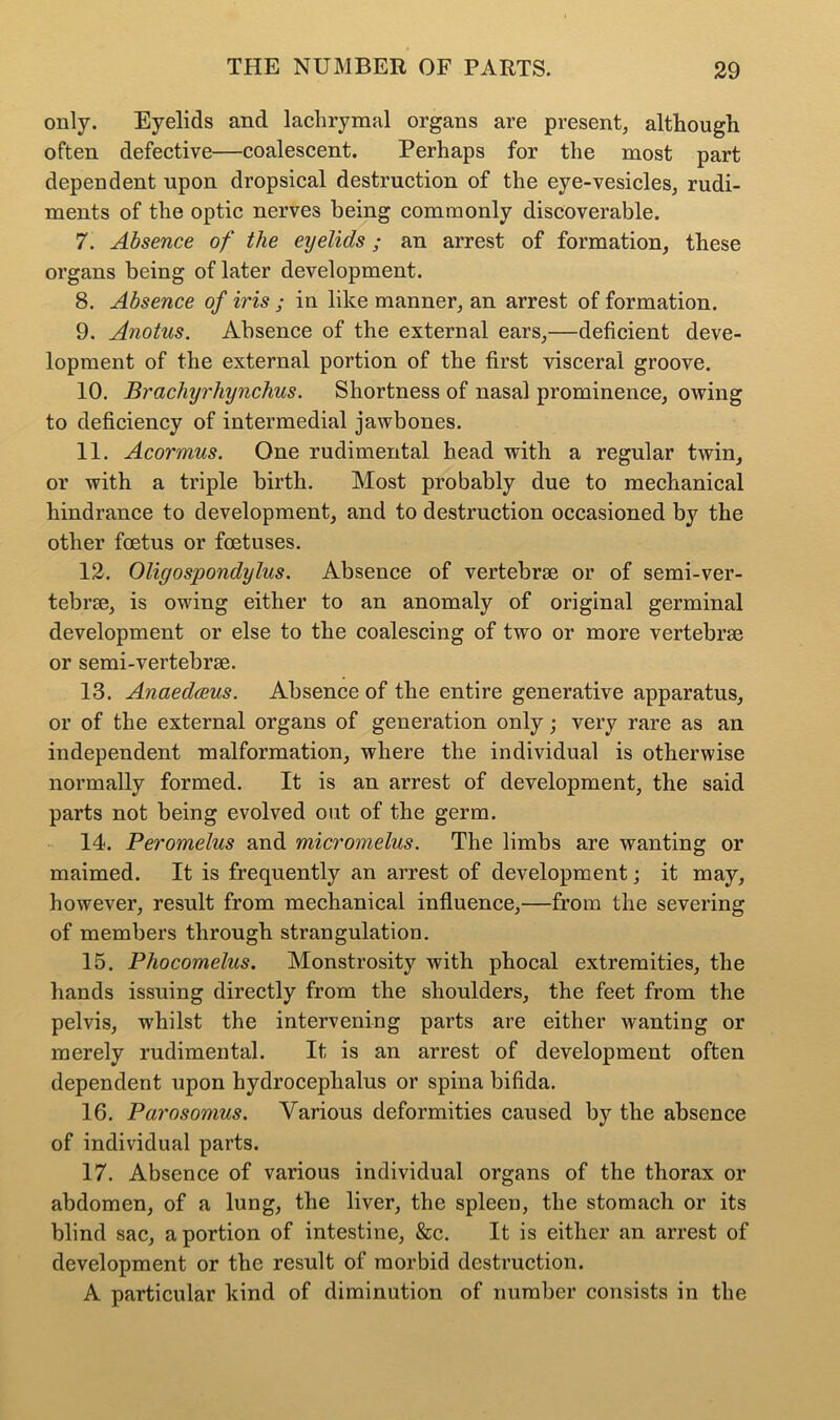 only. Eyelids and lachrymal organs are present, although often defective—coalescent. Perhaps for the most part dependent upon dropsical destruction of the eye-vesicles, rudi- ments of the optic nerves being commonly discoverable. 7. Absence of the eyelids; an arrest of formation, these organs being of later development. 8. Absence of iris ; in like manner, an arrest of formation. 9. Anotus. Absence of the external ears,—deficient deve- lopment of the external portion of the first visceral groove. 10. Brachyrhynchus. Shortness of nasal prominence, owing to deficiency of intermedial jawbones. 11. Acormus. One rudimental head with a regular twin, or with a triple birth. Most probably due to mechanical hindrance to development, and to destruction occasioned by the other foetus or foetuses. 12. Oligospondylus. Absence of vertebrae or of semi-ver- tebrae, is owing either to an anomaly of original germinal development or else to the coalescing of two or more vertebrae or semi-vertebrae. 13. Anaedceus. Absence of the entire generative apparatus, or of the external organs of generation only; very rare as an independent malformation, where the individual is otherwise normally formed. It is an arrest of development, the said parts not being evolved out of the germ. 14. Peromelus and micromelus. The limbs are wanting or maimed. It is frequently an arrest of development; it may, however, result from mechanical influence,—from the severing of members through strangulation. 15. Phocomelus. Monstrosity with phocal extremities, the hands issuing directly from the shoulders, the feet from the pelvis, whilst the intervening parts are either wanting or merely rudimental. It is an arrest of development often dependent upon hydrocephalus or spina bifida. 16. Parosomus. Various deformities caused by the absence of individual parts. 17. Absence of various individual organs of the thorax or abdomen, of a lung, the liver, the spleen, the stomach or its blind sac, a portion of intestine, &c. It is either an arrest of development or the result of morbid destruction. A particular kind of diminution of number consists in the