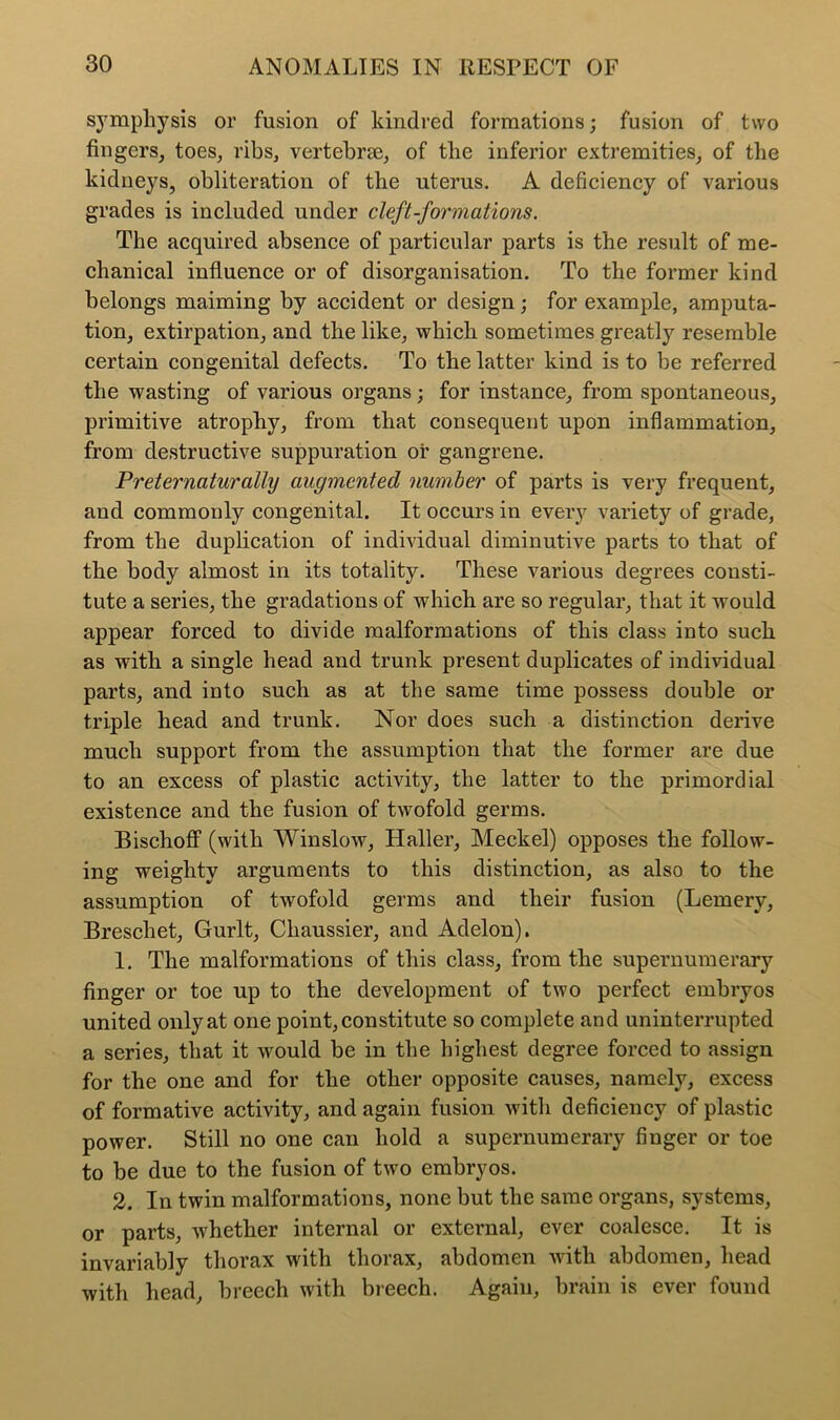 symphysis or fusion of kindred formations; fusion of two fingers, toes, ribs, vertebrae, of the inferior extremities, of the kidneys, obliteration of the uterus. A deficiency of various grades is included under cleft-formations. The acquired absence of particular parts is the result of me- chanical influence or of disorganisation. To the former kind belongs maiming by accident or design; for example, amputa- tion, extirpation, and the like, which sometimes greatly resemble certain congenital defects. To the latter kind is to be referred the wasting of various organs; for instance, from spontaneous, primitive atrophy, from that consequent upon inflammation, from destructive suppuration or gangrene. Preternaturally augmented number of parts is very frequent, and commonly congenital. It occurs in eveiy variety of grade, from the duplication of individual diminutive parts to that of the body almost in its totality. These various degrees consti- tute a series, the gradations of which are so regular, that it would appear forced to divide malformations of this class into such as with a single head and trunk present duplicates of individual parts, and into such as at the same time possess double or triple head and trunk. Nor does such a distinction derive much support from the assumption that the former are due to an excess of plastic activity, the latter to the primordial existence and the fusion of twofold germs. Bischoff (with Winslow, Haller, Meckel) opposes the follow- ing weighty arguments to this distinction, as also to the assumption of twofold germs and their fusion (Lemery, Breschet, Gurlt, Chaussier, and Adelon). 1. The malformations of this class, from the supernumerary finger or toe up to the development of two perfect embryos united only at one point, constitute so complete and uninterrupted a series, that it would be in the highest degree forced to assign for the one and for the other opposite causes, namely, excess of formative activity, and again fusion with deficiency of plastic power. Still no one can hold a supernumerary finger or toe to be due to the fusion of two embryos. 2. In twin malformations, none but the same organs, systems, or parts, whether internal or external, ever coalesce. It is invariably thorax with thorax, abdomen with abdomen, head with head, breech with breech. Again, brain is ever found