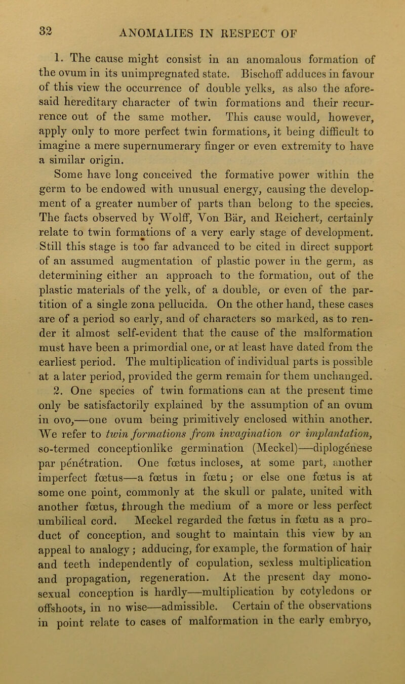 1. The cause might consist in an anomalous formation of the ovum in its unimpregnated state. Bischoff adduces in favour of this view the occurrence of double yelks., as also the afore- said hereditary character of twin formations and their recur- rence out of the same mother. This cause would, however, apply only to more perfect twin formations, it being difficult to imagine a mere supernumerary finger or even extremity to have a similar origin. Some have long conceived the formative power within the germ to be endowed with unusual energy, causing the develop- ment of a greater number of parts than belong to the species. The facts observed by Wolff, Yon Bar, and Reichert, certainly relate to twin formations of a very early stage of development. Still this stage is too far advanced to be cited in direct support of an assumed augmentation of plastic power in the germ, as determining either an approach to the formation, out of the plastic materials of the yelk, of a double, or even of the par- tition of a single zona pellucida. On the other hand, these cases are of a period so early, and of characters so marked, as to ren- der it almost self-evident that the cause of the malformation must have been a primordial one, or at least have dated from the earliest period. The multiplication of individual parts is possible at a later period, provided the germ remain for them unchanged. 2. One species of twin formations can at the present time only be satisfactorily explained by the assumption of an ovum in ovo,—one ovum being primitively enclosed within another. We refer to twin formations from invagination or implantation, so-termed conceptionlike germination (Meckel)—diplogenese par penetration. One foetus incloses, at some part, another imperfect foetus—a foetus in foetu; or else one foetus is at some one point, commonly at the skull or palate, united with another foetus, through the medium of a more or less perfect umbilical cord. Meckel regarded the foetus in foetu as a pro- duct of conception, and sought to maintain this view by an appeal to analogy; adducing, for example, the formation of hair and teeth independently of copulation, sexless multiplication and propagation, regeneration. At the present day mono- sexual conception is hardly—multiplication by cotyledons or offshoots, in no wise—admissible. Certain of the observations in point relate to cases of malformation in the early embryo,
