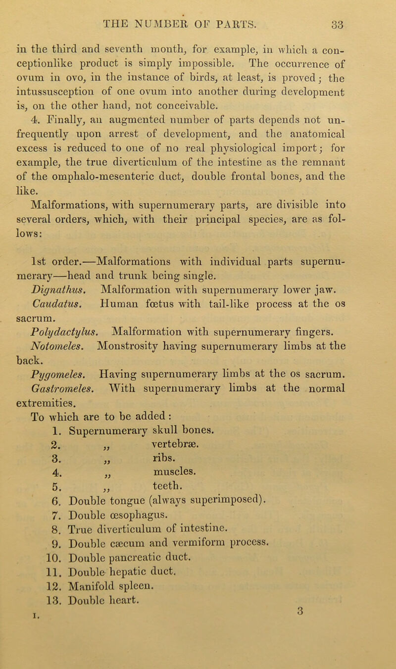 in the third and seventh month, for example, in which a con- ceptionlike product is simply impossible. The occurrence of ovum in ovo, in the instance of birds, at least, is proved; the intussusception of one ovum into another during development is, on the other hand, not conceivable. 4. Finally, an augmented number of parts depends not un- frequently upon arrest of development, and the anatomical excess is reduced to one of no real physiological import; for example, the true diverticulum of the intestine as the remnant of the omphalo-mesenteric duct, double frontal bones, and the like. Malformations, with supernumerary parts, are divisible into several orders, which, with their principal species, are as fol- lows: 1st order.—Malformations with individual parts supernu- merary—head and trunk being single. Dignathus. Malformation with supernumerary lower jaw. Caudatus. Human foetus with tail-like process at the os sacrum. Polydactylus. Malformation with supernumerary fingers. Notomeles. Monstrosity having supernumerary limbs at the back. Pygomeles. Having supernumerary limbs at the os sacrum. Gcistromeles. With supernumerary limbs at the normal extremities. To which are to be added : 1. Supernumerary skull bones. 2. 3. 4. 5. 6. )) >) vertebrae, ribs, muscles. ,, teeth. Double tongue (always superimposed). 7. Double oesophagus. 8. True diverticulum of intestine. 9. Double caecum and vermiform process. 10. Double pancreatic duct. 11. Double hepatic duct. 12. Manifold spleen. 13. Double heart. i.