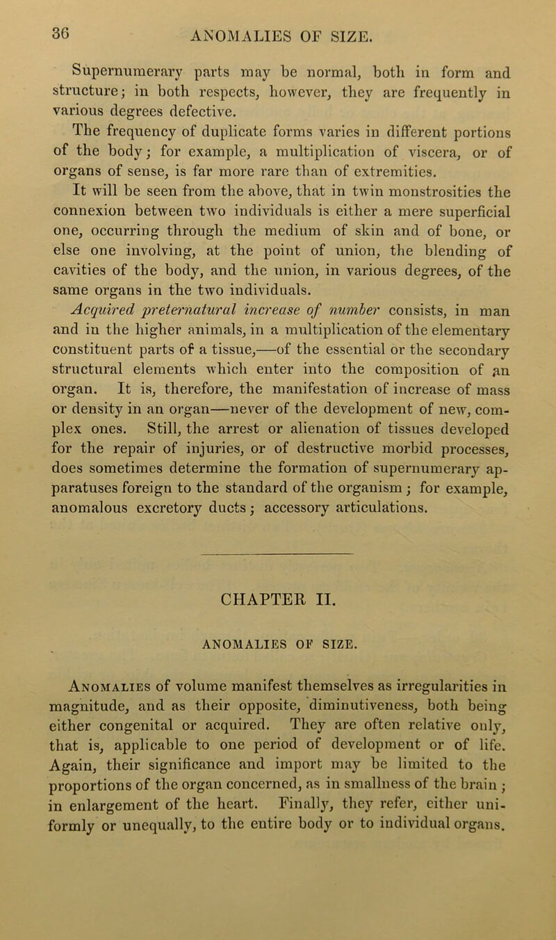 Supernumerary parts may be normal, both in form and structure; in both respects, however, they are frequently in various degrees defective. The frequency of duplicate forms varies in different portions of the body; for example, a multiplication of viscera, or of organs of sense, is far more rare than of extremities. It will be seen from the above, that in twin monstrosities the connexion between two individuals is either a mere superficial one, occurring through the medium of skin and of bone, or else one involving, at the point of union, the blending of cavities of the body, and the union, in various degrees, of the same organs in the two individuals. Acquired preternatural increase of number consists, in man and iu the higher animals, in a multiplication of the elementary- constituent parts of a tissue,—of the essential or the secondary structural elements which enter into the composition of an organ. It is, therefore, the manifestation of increase of mass or density in an organ—never of the development of new, com- plex ones. Still, the arrest or alienation of tissues developed for the repair of injuries, or of destructive morbid processes, does sometimes determine the formation of supernumerary ap- paratuses foreign to the standard of the organism ; for example, anomalous excretory ducts; accessory articulations. CHAPTER II. ANOMALIES OF SIZE. Anomalies of volume manifest themselves as irregularities in magnitude, and as their opposite, diminutiveness, both being either congenital or acquired. They are often relative only, that is, applicable to one period of development or of life. Again, their significance and import may be limited to the proportions of the organ concerned, as in smallness of the brain ; in enlargement of the heart. Finally, they refer, either uni- formly or unequally, to the entire body or to individual organs.