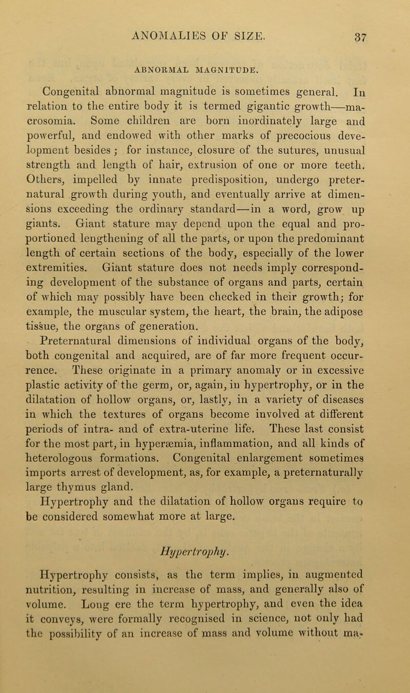 ABNORMAL MAGNITUDE. Congenital abnormal magnitude is sometimes general. In relation to the entire body it is termed gigantic growth—ma- crosomia. Some children are born inordinately large and powerful, and endowed with other marks of precocious deve- lopment besides ; for instance, closure of the sutures, unusual strength and length of hair, extrusion of one or more teeth. Others, impelled by innate predisposition, undergo preter- natural growth during youth, and eventually arrive at dimen- sions exceeding the ordinary standard—in a word, grow up giants. Giant stature may depend upon the equal and pro- portioned lengthening of all the parts, or upon the predominant length of certain sections of the body, especially of the lower extremities. Giant stature does not needs imply correspond- ing development of the substance of organs and parts, certain of which may possibly have been checked in their growth; for example, the muscular system, the heart, the brain, the adipose tissue, the organs of generation. Preternatural dimensions of individual organs of the body, both congenital and acquired, are of far more frequent occur- rence. These originate in a primary anomaly or in excessive plastic activity of the germ, or, again, in hypertrophy, or in the dilatation of hollow organs, or, lastly, in a variety of diseases in which the textures of organs become involved at different periods of intra- and of extra-uterine life. These last consist for the most part, in hypermmia, inflammation, and all kinds of heterologous formations. Congenital enlargement sometimes imports arrest of development, as, for example, a preternaturally large thymus gland. Hypertrophy and the dilatation of hollow organs require to be considered somewhat more at large. Hypertrophy. Hypertrophy consists, as the term implies, in augmented nutrition, resulting in increase of mass, and generally also of volume. Long ere the term hypertrophy, and even the idea it conveys, were formally recognised in science, not only had the possibility of an increase of mass and volume without ma-