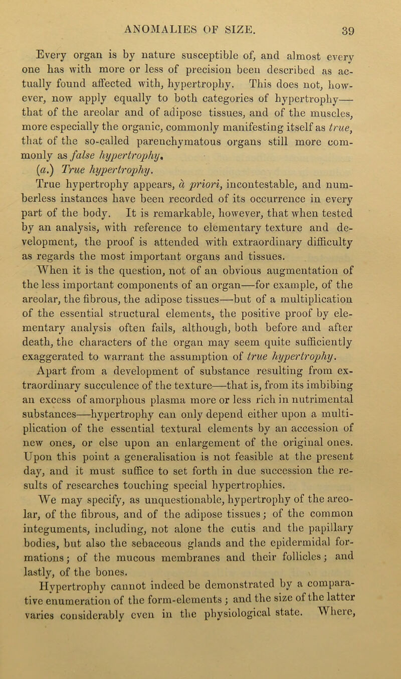 Every organ is by nature susceptible of, and almost every one bas with more or less of precision been described as ac- tually found affected with, hypertrophy. This does not, how- ever, now apply equally to both categories of hypertrophy— that of the areolar and of adipose tissues, and of the muscles, more especially the organic, commonly manifesting itself as true, that of the so-called parenchymatous organs still more com- monly as false hypertrophy. (a.) True hypertrophy. True hypertrophy appears, a priori, incontestable, and num- berless instances have been recorded of its occurrence in every part of the body. It is remarkable, however, that when tested by an analysis, with reference to elementary texture and de- velopment, the proof is attended with extraordinary difficulty as regards the most important organs and tissues. When it is the question, not of an obvious augmentation of the less important components of an organ—for example, of the areolar, the fibrous, the adipose tissues—but of a multiplication of the essential structural elements, the positive proof by ele- mentary analysis often fails, although, both before and after death, the characters of the organ may seem quite sufficiently exaggerated to warrant the assumption of true hypertrophy. Apart from a development of substance resulting from ex- traordinary succulence of the texture—that is, from its imbibing an excess of amorphous plasma more or less rich in nutrimental substances—hypertrophy can only depend either upon a multi- plication of the essential textural elements by an accession of new ones, or else upon an enlargement of the original ones. Upon this point a generalisation is not feasible at the present day, and it must suffice to set forth in due succession the re- sults of researches touching special hypertrophies. We may specify, as unquestionable, hypertrophy of the areo- lar, of the fibrous, and of the adipose tissues; of the common integuments, including, not alone the cutis and the papillary bodies, but also the sebaceous glands and the epidermidal for- mations ; of the mucous membranes and their follicles; and lastly, of the bones. Hvpertrophy cannot indeed be demonstrated by a compaia- tive enumeration of the form-elements ; and the size of the latter varies considerably even in the physiological state. Wheie,