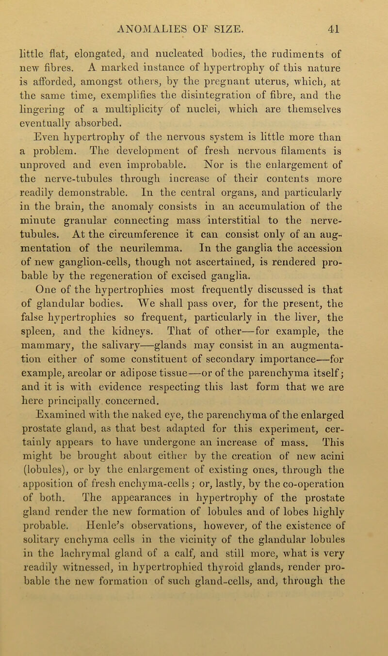 little flat, elongated, and nucleated bodies, the rudiments of new fibres. A marked instance of hypertrophy of this nature is afforded, amongst others, by the pregnant uterus, which, at the same time, exemplifies the disintegration of fibre, and the lingering of a multiplicity of nuclei, which are themselves eventually absorbed. Even hypertrophy of the nervous system is little more than a problem. The development of fresh nervous filaments is unproved and even improbable. Nor is the enlargement of the nerve-tubules through increase of their contents more readily demonstrable. In the central organs, and particularly in the brain, the anomaly consists in an accumulation of the minute granular connecting mass interstitial to the nerve- tubules. At the circumference it can consist only of an aug- mentation of the neurilemma. In the ganglia the accession of new ganglion-cells, though not ascertained, is rendered pro- bable by the regeneration of excised ganglia. One of the hypertrophies most frequently discussed is that of glandular bodies. We shall pass over, for the present, the false hypertrophies so frequent, particularly in the liver, the spleen, and the kidneys. That of other—for example, the mammary, the salivary—glands may consist in an augmenta- tion either of some constituent of secondary importance—for example, areolar or adipose tissue—or of the parenchyma itself; and it is with evidence respecting this last form that Ave are here principally concerned. Examined with the naked eye, the parenchyma of the enlarged prostate gland, as that best adapted for this experiment, cer- tainly appears to have undergone an increase of mass. This might be brought about either by the creation of new acini (lobules), or by the enlargement of existing ones, through the apposition of fresh enchyma-cells; or, lastly, by the co-operation of both. The appearances in hypertrophy of the prostate gland render the new formation of lobules and of lobes highly probable. Ilenle's observations, however, of the existence of solitary enchyma cells in the vicinity of the glandular lobules in the lachrymal gland of a calf, and still more, what is very readily witnessed, in hypertrophied thyroid glands, render pro- bable the new formation of such gland-cells, and, through the