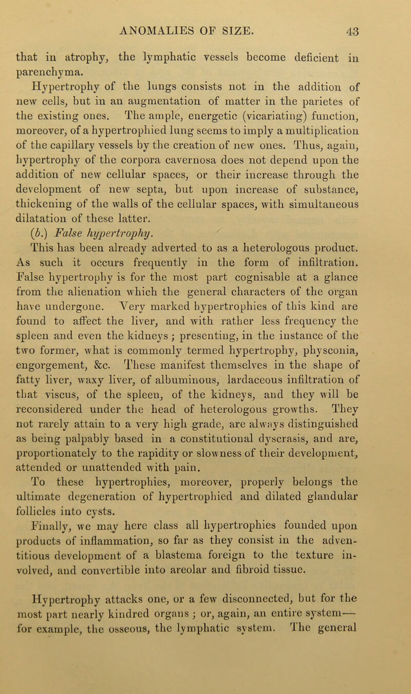 that in atrophy, the lymphatic vessels become deficient in parenchyma. Hypertrophy of the lungs consists not in the addition of new cells, but in an augmentation of matter in the parietes of the existing ones. The ample, energetic (vicariating) function, moreover, of a hypertrophied lung seems to imply a multiplication of the capillary vessels by the creation of new ones. Thus, again, hypertrophy of the corpora cavernosa does not depend upon the addition of new cellular spaces, or their increase through the development of new septa, but upon increase of substance, thickening of the walls of the cellular spaces, with simultaneous dilatation of these latter. (b.) False hypertrophy. This has been already adverted to as a heterologous product. As such it occurs frequently in the form of infiltration. False hypertrophy is for the most part cognisable at a glance from the alienation which the general characters of the organ have undergone. Very marked hypertrophies of this kind are found to affect the liver, and with rather less frequency the spleen and even the kidneys; presenting, in the instance of the two former, what is commonly termed hypertrophy, physconia, engorgement, &c. These manifest themselves in the shape of fatty liver, waxy liver, of albuminous, lardaceous infiltration of that viscus, of the spleeu, of the kidneys, and they will be reconsidered under the head of heterologous growths. They not rarely attain to a very high grade, are always distinguished as being palpably based in a constitutional dj^scrasis, and are, proportionately to the rapidity or slowness of their development, attended or unattended with pain. To these hypertrophies, moreover, properly belongs the ultimate degeneration of hypertrophied and dilated glandular follicles into cysts. Finally, we may here class all hypertrophies founded upon products of inflammation, so far as they consist in the adven- titious development of a blastema foreign to the texture in- volved, and convertible into areolar and fibroid tissue. Hypertrophy attacks one, or a few disconnected, but for the most part nearly kindred organs ; or, again, an entire system— for example, the osseous, the lymphatic system. The general