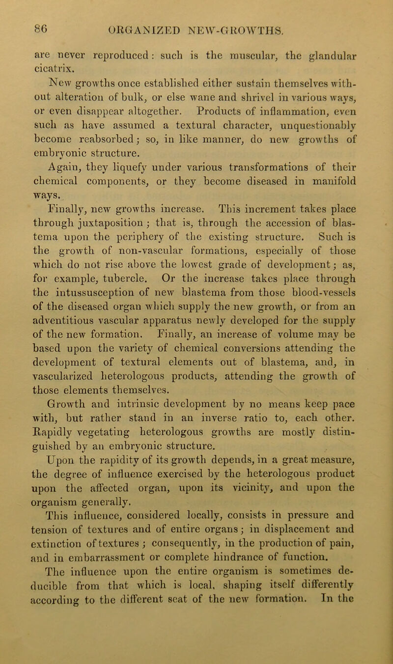 are never reproduced: such is the muscular, the glandular cicatrix. New growths once established either sustain themselves with- out alteration of bulk, or else wane and shrivel in various ways, or even disappear altogether. Products of inflammation, even such as have assumed a textural character, unquestionably become reabsorbed; so, in like manner, do new growths of embrvonic structure. «/ Again, they liquefy under various transformations of their chemical components, or they become diseased in manifold ways. Finally, new growths increase. This increment takes place through juxtaposition ; that is, through the accession of blas- tema upon the periphery of the existing structure. Such is the growth of non-vascular formations, especially of those which do not rise above the lowest grade of development; as, for example, tubercle. Or the increase takes place through the intussusception of new blastema from those blood-vessels of the diseased organ which supply the new growth, or from an adventitious vascular apparatus newly developed for the supply of the new formation. Finally, an increase of volume may be based upon the variety of chemical conversions attending the development of textural elements out of blastema, and, in vascularized heterologous products, attending the growth of those elements themselves. Growth and intrinsic development by no means keep pace with, but rather stand in an inverse ratio to, each other. Rapidly vegetating heterologous growths are mostly distin- guished by an embryonic structure. Upon the rapidity of its growth depends, in a great measure, the degree of influence exercised by the heterologous product upon the affected organ, upon its vicinity, and upon the organism generally. This influence, considered locally, consists in pressure and tension of textures and of entire organs; in displacement and extinction of textures ; consequently, in the production of pain, and in embarrassment or complete hindrance of function. The influence upon the entire organism is sometimes de- ducible from that which is local, shaping itself differently according to the different scat of the new formation. In the
